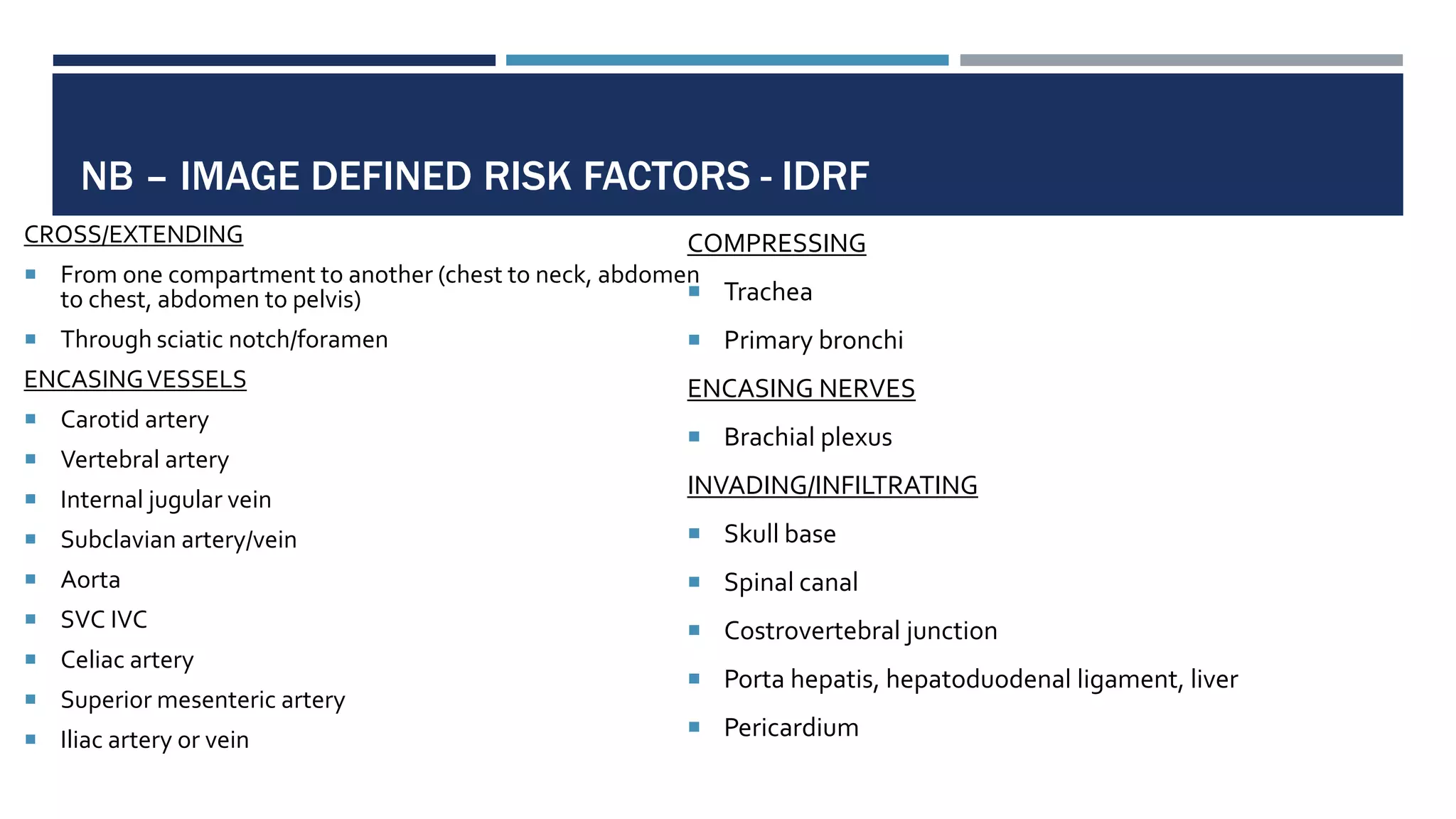 NB – IMAGE DEFINED RISK FACTORS - IDRF
CROSS/EXTENDING
 From one compartment to another (chest to neck, abdomen
to chest, abdomen to pelvis)
 Through sciatic notch/foramen
ENCASINGVESSELS
 Carotid artery
 Vertebral artery
 Internal jugular vein
 Subclavian artery/vein
 Aorta
 SVC IVC
 Celiac artery
 Superior mesenteric artery
 Iliac artery or vein
COMPRESSING
 Trachea
 Primary bronchi
ENCASING NERVES
 Brachial plexus
INVADING/INFILTRATING
 Skull base
 Spinal canal
 Costrovertebral junction
 Porta hepatis, hepatoduodenal ligament, liver
 Pericardium
 
