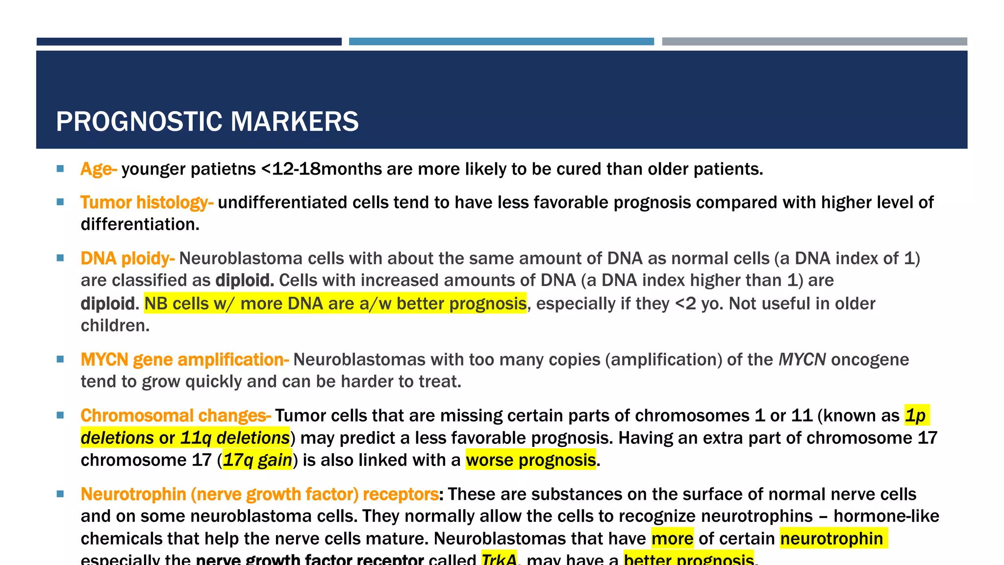 PROGNOSTIC MARKERS
 Age- younger patietns <12-18months are more likely to be cured than older patients.
 Tumor histology- undifferentiated cells tend to have less favorable prognosis compared with higher level of
differentiation.
 DNA ploidy- Neuroblastoma cells with about the same amount of DNA as normal cells (a DNA index of 1)
are classified as diploid. Cells with increased amounts of DNA (a DNA index higher than 1) are
diploid. NB cells w/ more DNA are a/w better prognosis, especially if they <2 yo. Not useful in older
children.
 MYCN gene amplification- Neuroblastomas with too many copies (amplification) of the MYCN oncogene
tend to grow quickly and can be harder to treat.
 Chromosomal changes- Tumor cells that are missing certain parts of chromosomes 1 or 11 (known as 1p
deletions or 11q deletions) may predict a less favorable prognosis. Having an extra part of chromosome 17
chromosome 17 (17q gain) is also linked with a worse prognosis.
 Neurotrophin (nerve growth factor) receptors: These are substances on the surface of normal nerve cells
and on some neuroblastoma cells. They normally allow the cells to recognize neurotrophins – hormone-like
chemicals that help the nerve cells mature. Neuroblastomas that have more of certain neurotrophin
 