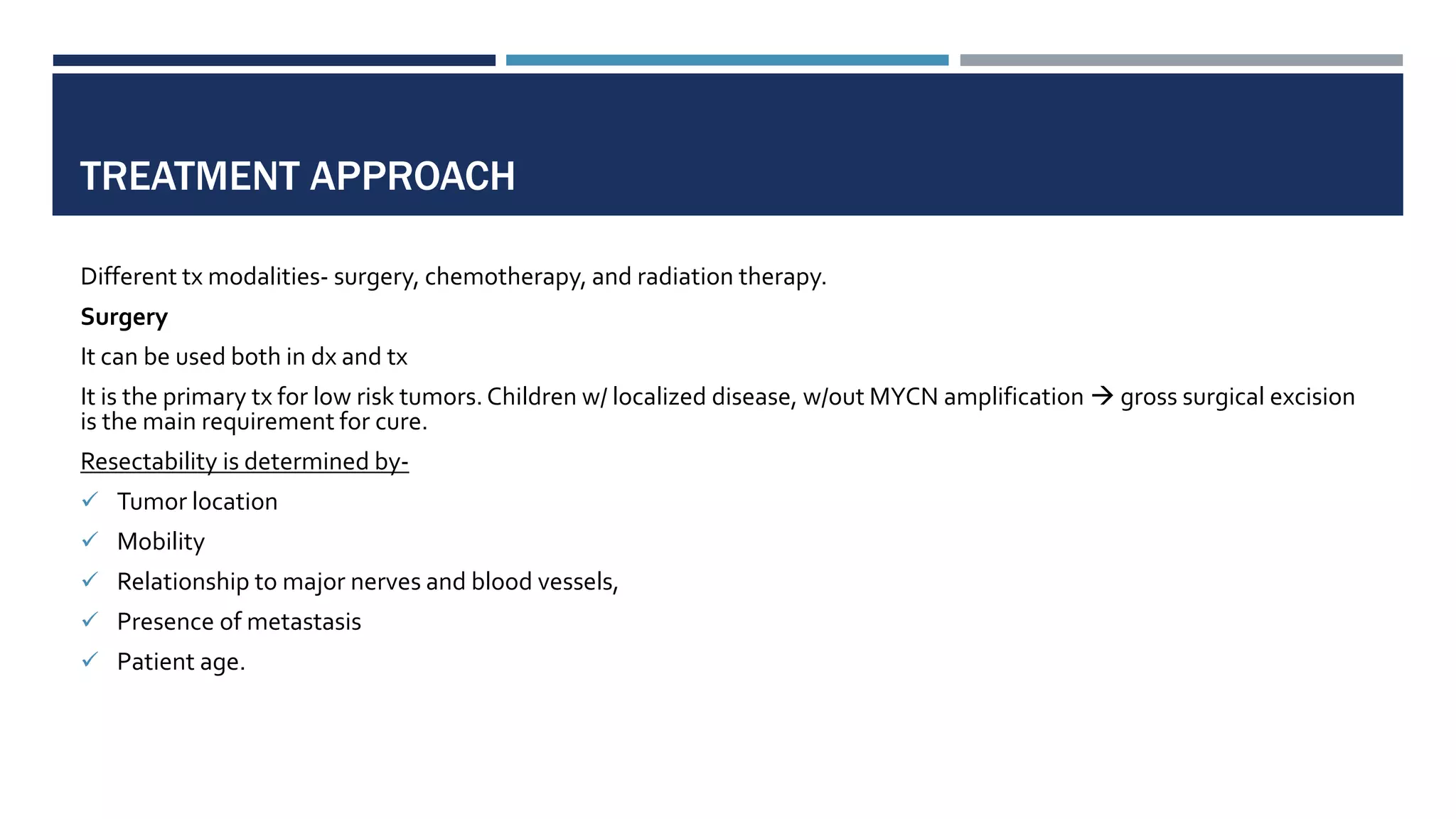 TREATMENT APPROACH
Different tx modalities- surgery, chemotherapy, and radiation therapy.
Surgery
It can be used both in dx and tx
It is the primary tx for low risk tumors.Children w/ localized disease, w/out MYCN amplification  gross surgical excision
is the main requirement for cure.
Resectability is determined by-
 Tumor location
 Mobility
 Relationship to major nerves and blood vessels,
 Presence of metastasis
 Patient age.
 