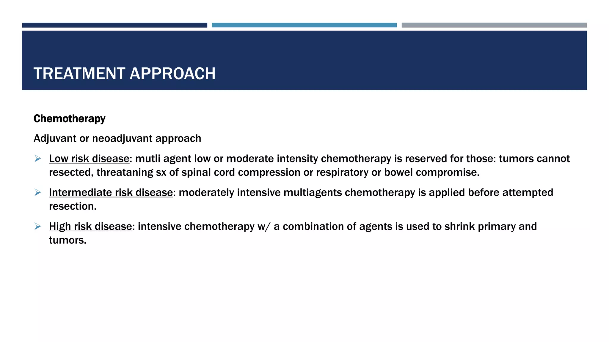 TREATMENT APPROACH
Chemotherapy
Adjuvant or neoadjuvant approach
 Low risk disease: mutli agent low or moderate intensity chemotherapy is reserved for those: tumors cannot
resected, threataning sx of spinal cord compression or respiratory or bowel compromise.
 Intermediate risk disease: moderately intensive multiagents chemotherapy is applied before attempted
resection.
 High risk disease: intensive chemotherapy w/ a combination of agents is used to shrink primary and
tumors.
 