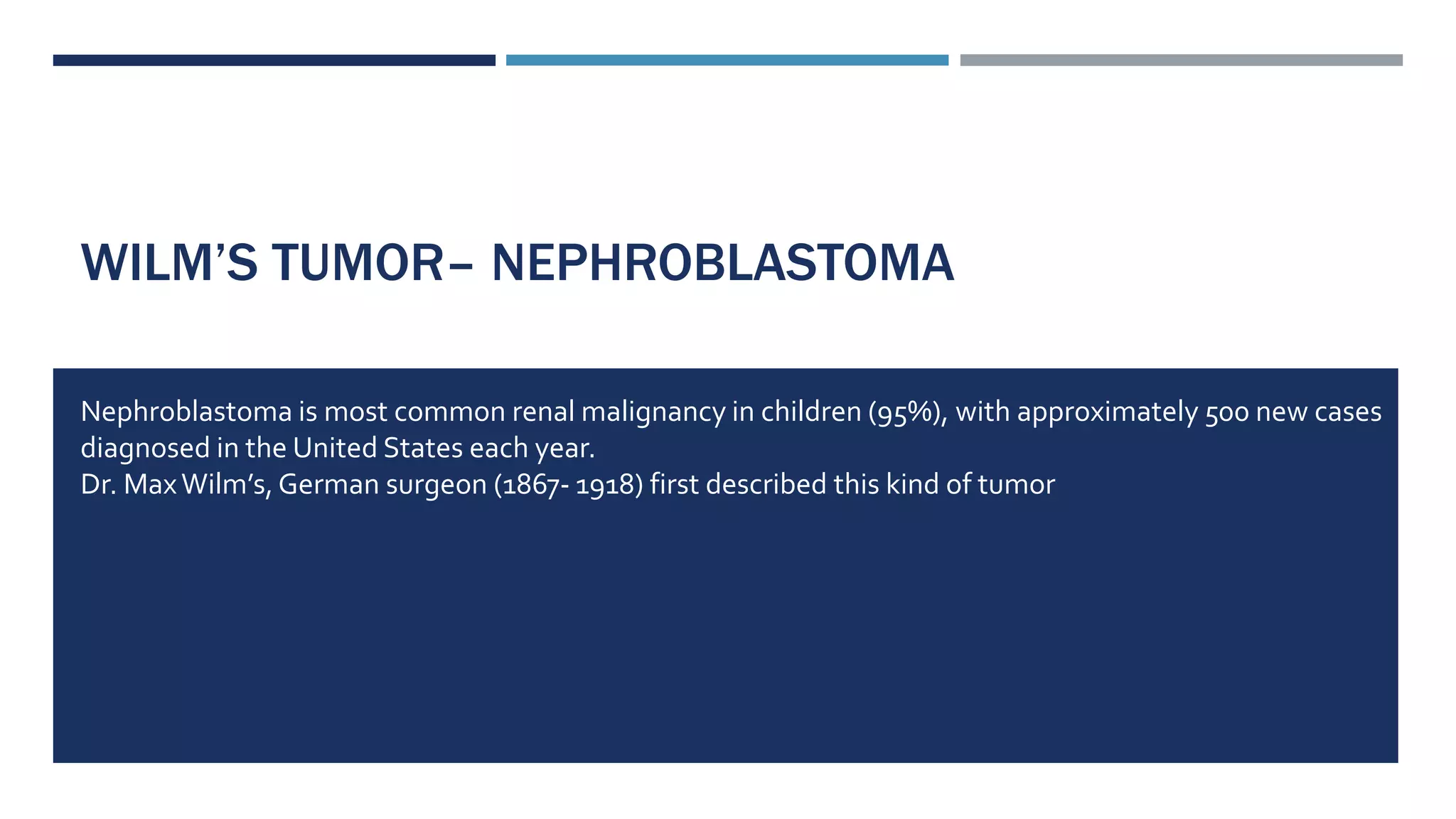WILM’S TUMOR– NEPHROBLASTOMA
Nephroblastoma is most common renal malignancy in children (95%), with approximately 500 new cases
diagnosed in the United States each year.
Dr. MaxWilm’s,German surgeon (1867- 1918) first described this kind of tumor
 