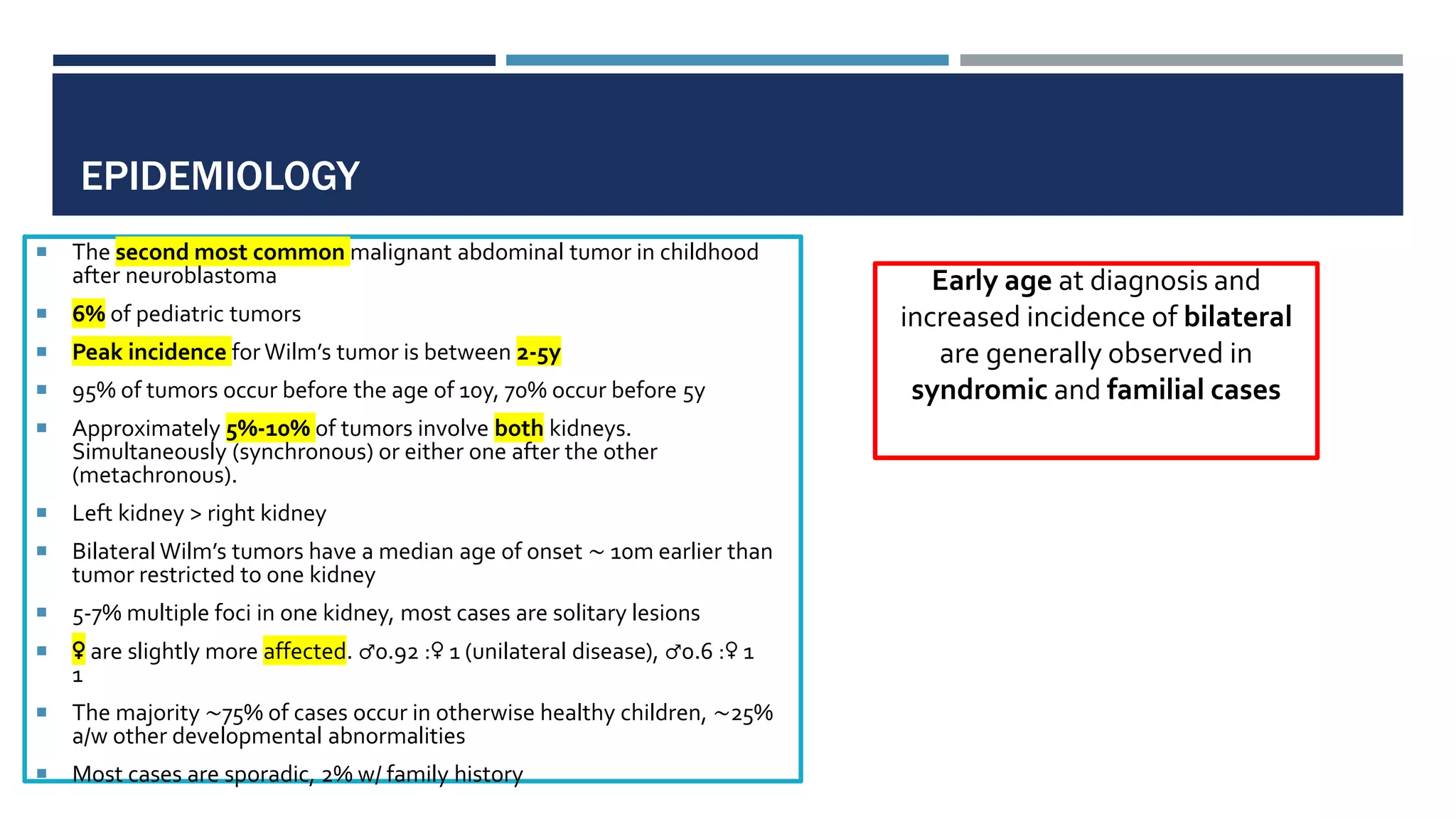 EPIDEMIOLOGY
 The second most common malignant abdominal tumor in childhood
after neuroblastoma
 6% of pediatric tumors
 Peak incidence for Wilm’s tumor is between 2-5y
 95% of tumors occur before the age of 10y, 70% occur before 5y
 Approximately 5%-10% of tumors involve both kidneys.
Simultaneously (synchronous) or either one after the other
(metachronous).
 Left kidney > right kidney
 Bilateral Wilm’s tumors have a median age of onset ∼ 10m earlier than
tumor restricted to one kidney
 5-7% multiple foci in one kidney, most cases are solitary lesions
 ♀ are slightly more affected. ♂0.92 :♀ 1 (unilateral disease), ♂0.6 :♀ 1
1
 The majority ∼75% of cases occur in otherwise healthy children, ∼25%
a/w other developmental abnormalities
 Most cases are sporadic, 2% w/ family history
Early age at diagnosis and
increased incidence of bilateral
are generally observed in
syndromic and familial cases
 