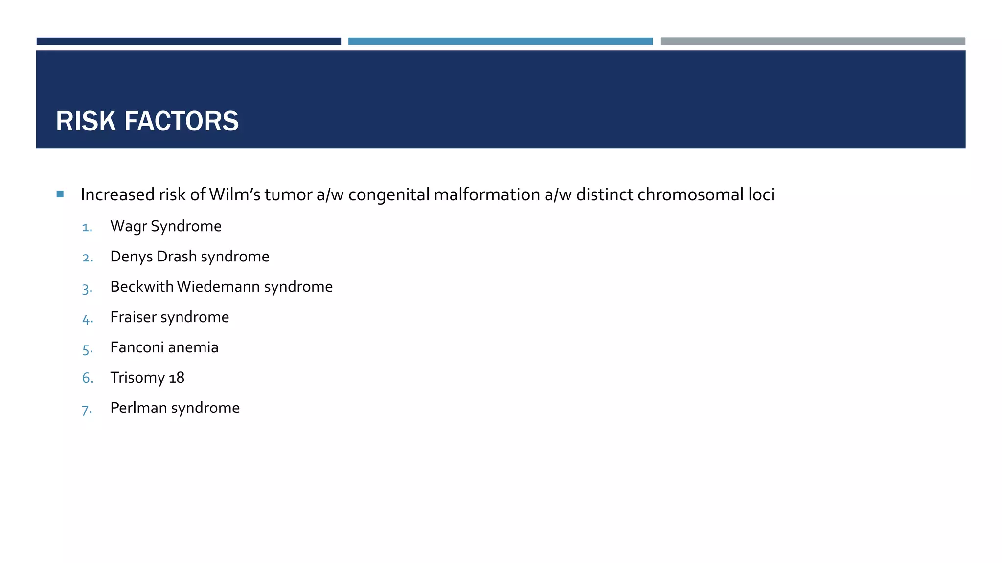 RISK FACTORS
 Increased risk ofWilm’s tumor a/w congenital malformation a/w distinct chromosomal loci
1. Wagr Syndrome
2. Denys Drash syndrome
3. Beckwith Wiedemann syndrome
4. Fraiser syndrome
5. Fanconi anemia
6. Trisomy 18
7. Perlman syndrome
 