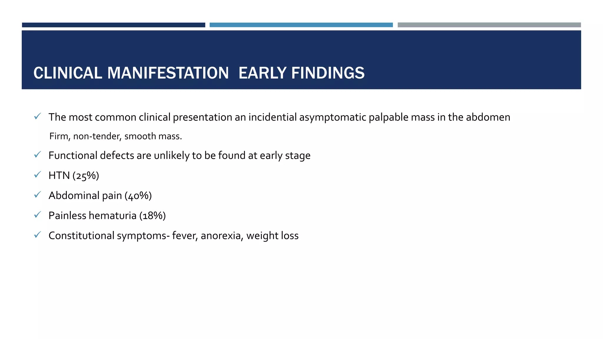 CLINICAL MANIFESTATION EARLY FINDINGS
 The most common clinical presentation an incidential asymptomatic palpable mass in the abdomen
Firm, non-tender, smooth mass.
 Functional defects are unlikely to be found at early stage
 HTN (25%)
 Abdominal pain (40%)
 Painless hematuria (18%)
 Constitutional symptoms- fever, anorexia, weight loss
 