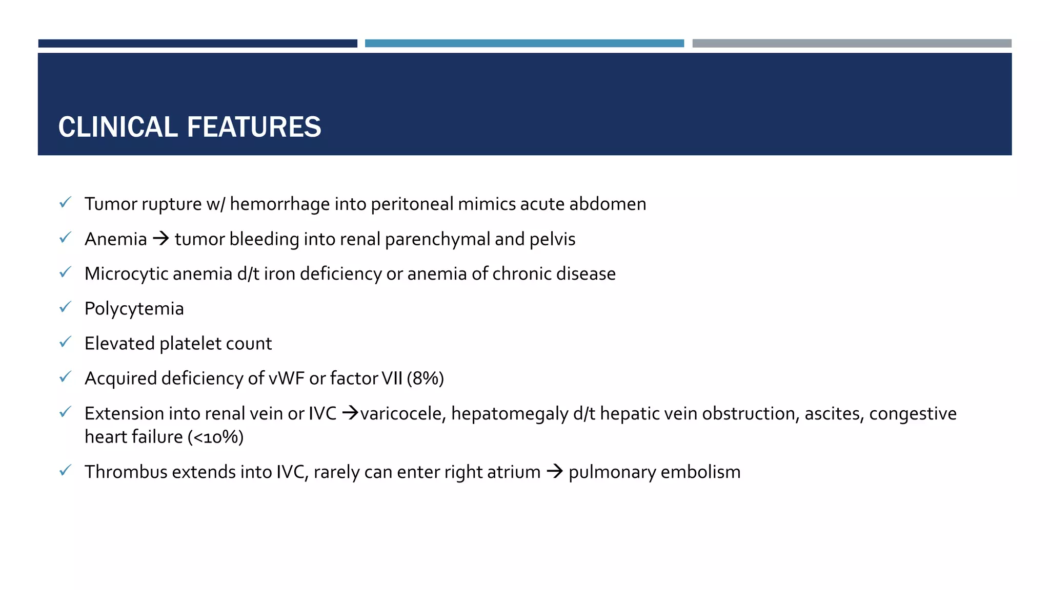 CLINICAL FEATURES
 Tumor rupture w/ hemorrhage into peritoneal mimics acute abdomen
 Anemia  tumor bleeding into renal parenchymal and pelvis
 Microcytic anemia d/t iron deficiency or anemia of chronic disease
 Polycytemia
 Elevated platelet count
 Acquired deficiency of vWF or factorVII (8%)
 Extension into renal vein or IVC varicocele, hepatomegaly d/t hepatic vein obstruction, ascites, congestive
heart failure (<10%)
 Thrombus extends into IVC, rarely can enter right atrium  pulmonary embolism
 