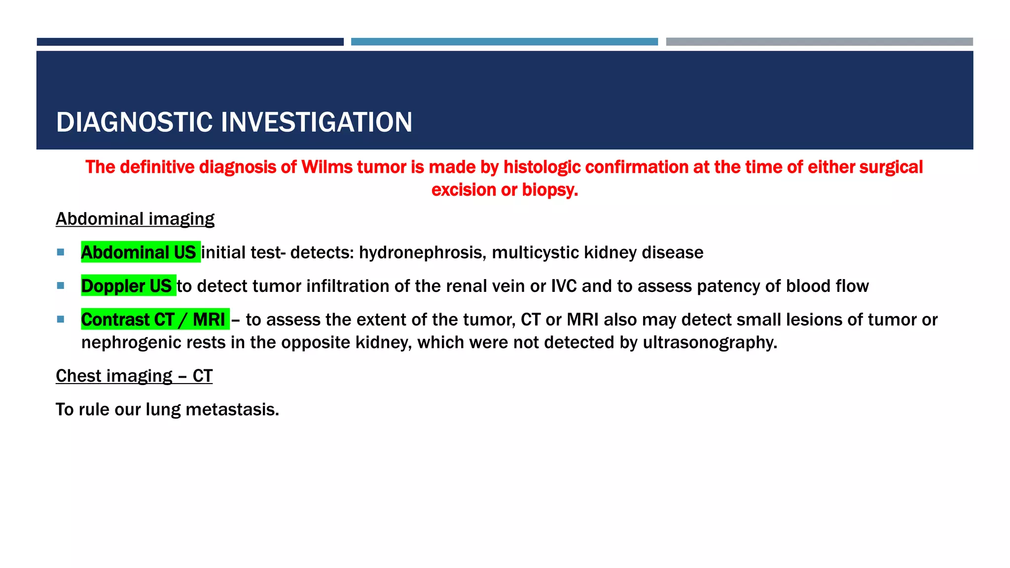 DIAGNOSTIC INVESTIGATION
The definitive diagnosis of Wilms tumor is made by histologic confirmation at the time of either surgical
excision or biopsy.
Abdominal imaging
 Abdominal US initial test- detects: hydronephrosis, multicystic kidney disease
 Doppler US to detect tumor infiltration of the renal vein or IVC and to assess patency of blood flow
 Contrast CT / MRI – to assess the extent of the tumor, CT or MRI also may detect small lesions of tumor or
nephrogenic rests in the opposite kidney, which were not detected by ultrasonography.
Chest imaging – CT
To rule our lung metastasis.
 