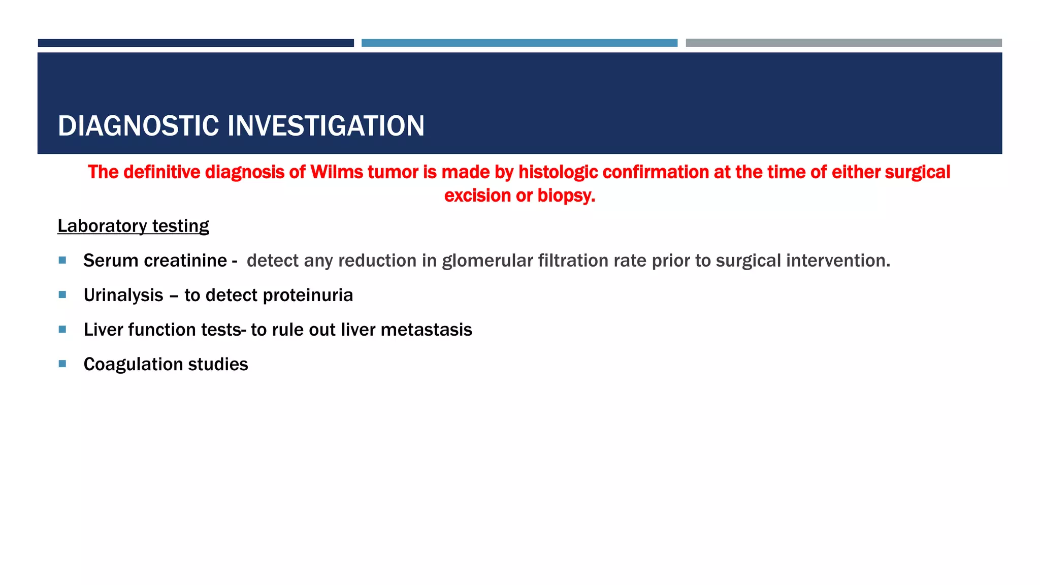DIAGNOSTIC INVESTIGATION
The definitive diagnosis of Wilms tumor is made by histologic confirmation at the time of either surgical
excision or biopsy.
Laboratory testing
 Serum creatinine - detect any reduction in glomerular filtration rate prior to surgical intervention.
 Urinalysis – to detect proteinuria
 Liver function tests- to rule out liver metastasis
 Coagulation studies
 