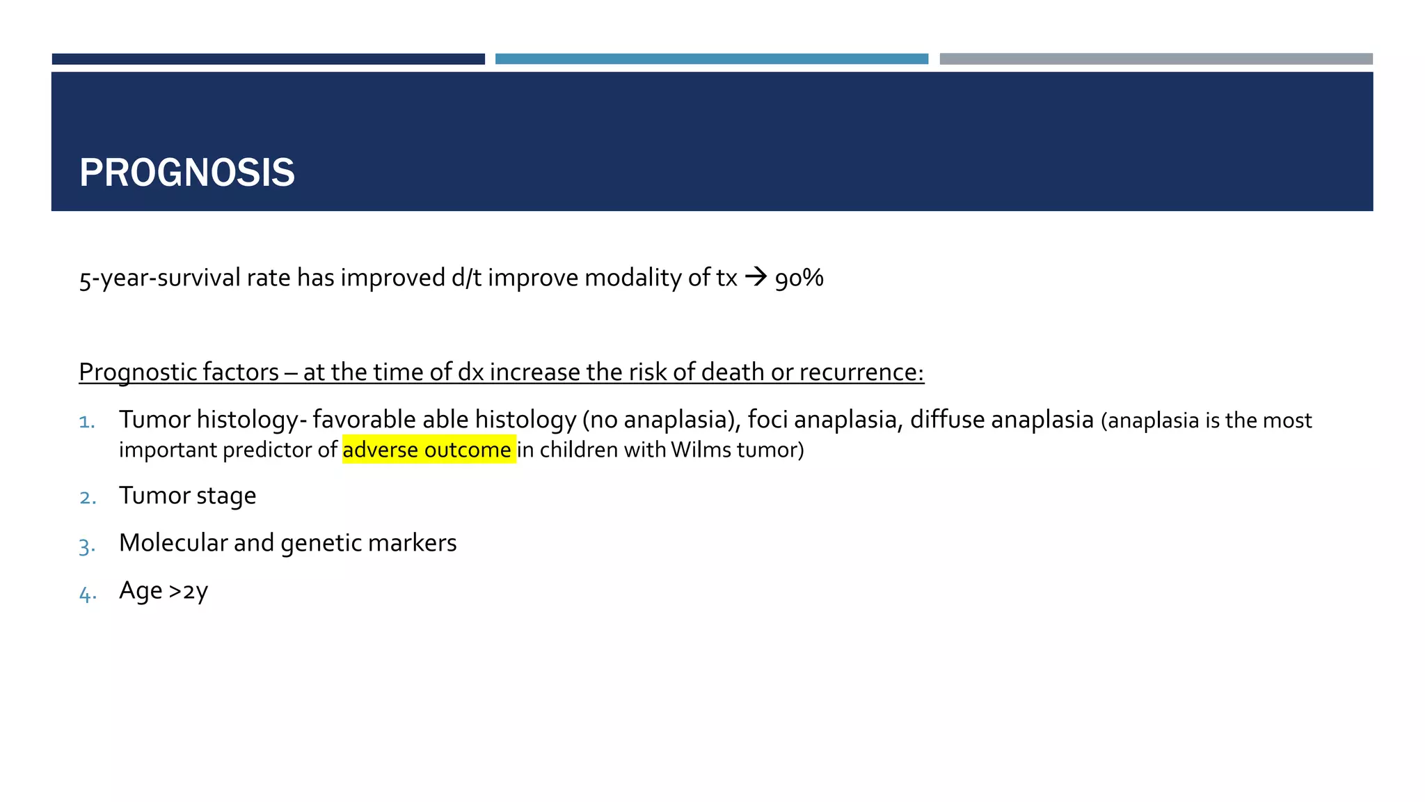 PROGNOSIS
5-year-survival rate has improved d/t improve modality of tx  90%
Prognostic factors – at the time of dx increase the risk of death or recurrence:
1. Tumor histology- favorable able histology (no anaplasia), foci anaplasia, diffuse anaplasia (anaplasia is the most
important predictor of adverse outcome in children with Wilms tumor)
2. Tumor stage
3. Molecular and genetic markers
4. Age >2y
 
