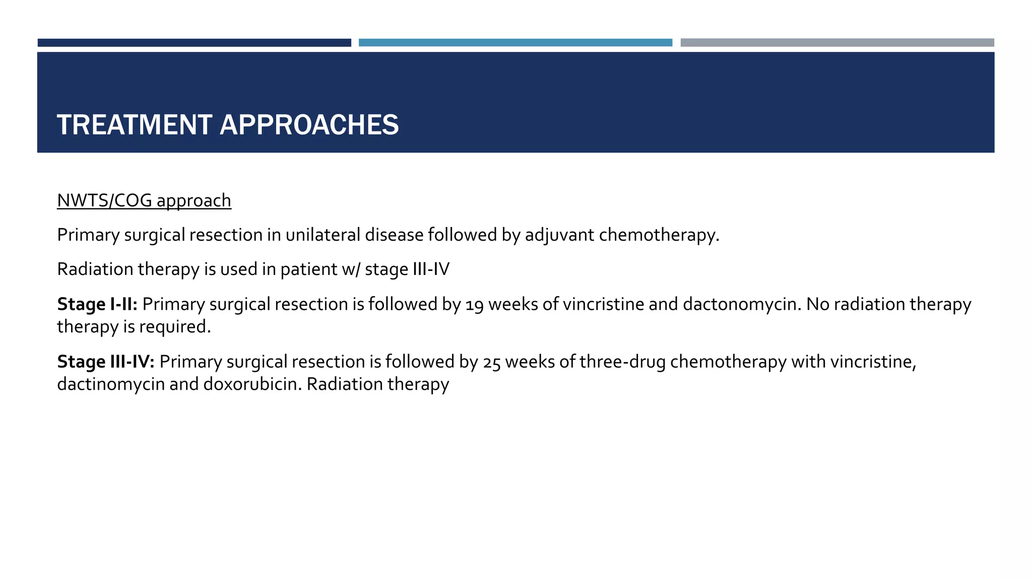 TREATMENT APPROACHES
NWTS/COG approach
Primary surgical resection in unilateral disease followed by adjuvant chemotherapy.
Radiation therapy is used in patient w/ stage III-IV
Stage I-II: Primary surgical resection is followed by 19 weeks of vincristine and dactonomycin. No radiation therapy
therapy is required.
Stage III-IV: Primary surgical resection is followed by 25 weeks of three-drug chemotherapy with vincristine,
dactinomycin and doxorubicin. Radiation therapy
 