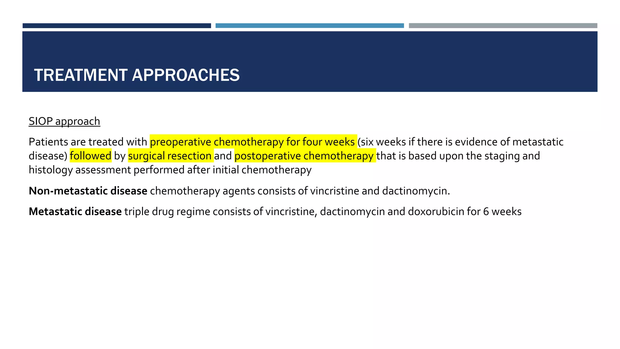 TREATMENT APPROACHES
SIOP approach
Patients are treated with preoperative chemotherapy for four weeks (six weeks if there is evidence of metastatic
disease) followed by surgical resection and postoperative chemotherapy that is based upon the staging and
histology assessment performed after initial chemotherapy
Non-metastatic disease chemotherapy agents consists of vincristine and dactinomycin.
Metastatic disease triple drug regime consists of vincristine, dactinomycin and doxorubicin for 6 weeks
 