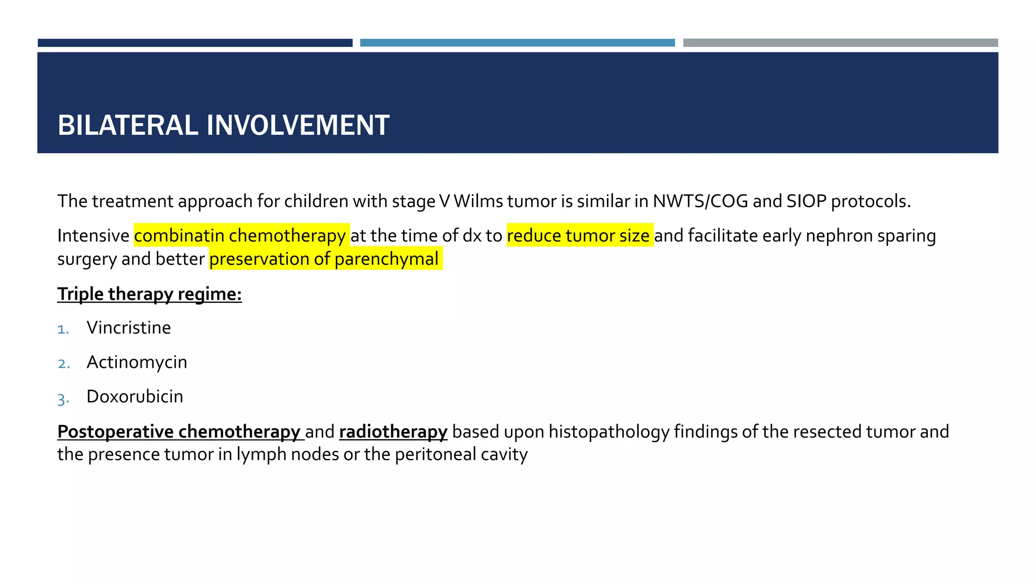 BILATERAL INVOLVEMENT
The treatment approach for children with stageVWilms tumor is similar in NWTS/COG and SIOP protocols.
Intensive combinatin chemotherapy at the time of dx to reduce tumor size and facilitate early nephron sparing
surgery and better preservation of parenchymal
Triple therapy regime:
1. Vincristine
2. Actinomycin
3. Doxorubicin
Postoperative chemotherapy and radiotherapy based upon histopathology findings of the resected tumor and
the presence tumor in lymph nodes or the peritoneal cavity
 