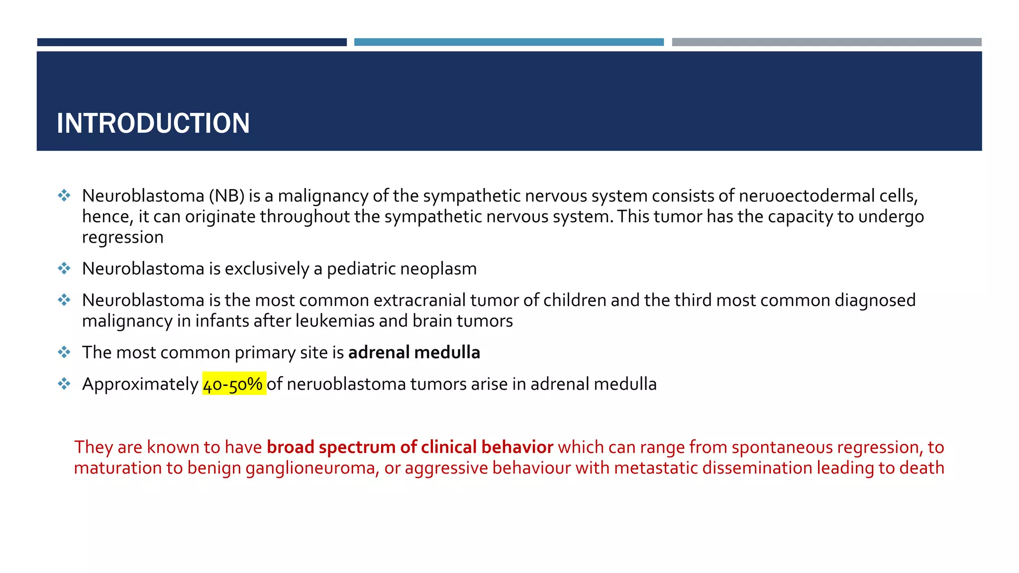 INTRODUCTION
 Neuroblastoma (NB) is a malignancy of the sympathetic nervous system consists of neruoectodermal cells,
hence, it can originate throughout the sympathetic nervous system.This tumor has the capacity to undergo
regression
 Neuroblastoma is exclusively a pediatric neoplasm
 Neuroblastoma is the most common extracranial tumor of children and the third most common diagnosed
malignancy in infants after leukemias and brain tumors
 The most common primary site is adrenal medulla
 Approximately 40-50% of neruoblastoma tumors arise in adrenal medulla
They are known to have broad spectrum of clinical behavior which can range from spontaneous regression, to
maturation to benign ganglioneuroma, or aggressive behaviour with metastatic dissemination leading to death
 