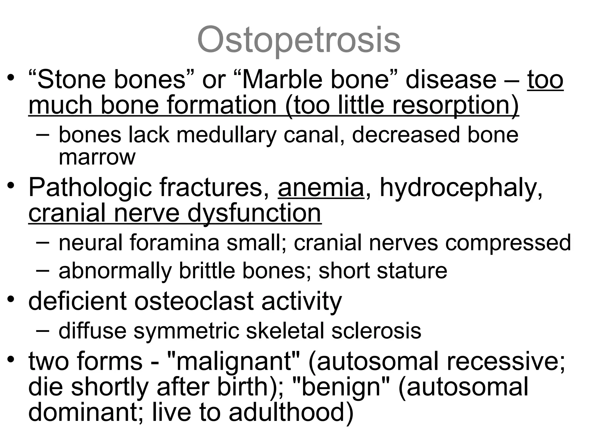 Ostopetrosis
• “Stone bones” or “Marble bone” disease – too
much bone formation (too little resorption)
– bones lack medullary canal, decreased bone
marrow
• Pathologic fractures, anemia, hydrocephaly,
cranial nerve dysfunction
– neural foramina small; cranial nerves compressed
– abnormally brittle bones; short stature
• deficient osteoclast activity
– diffuse symmetric skeletal sclerosis
• two forms - "malignant" (autosomal recessive;
die shortly after birth); "benign" (autosomal
dominant; live to adulthood)
 