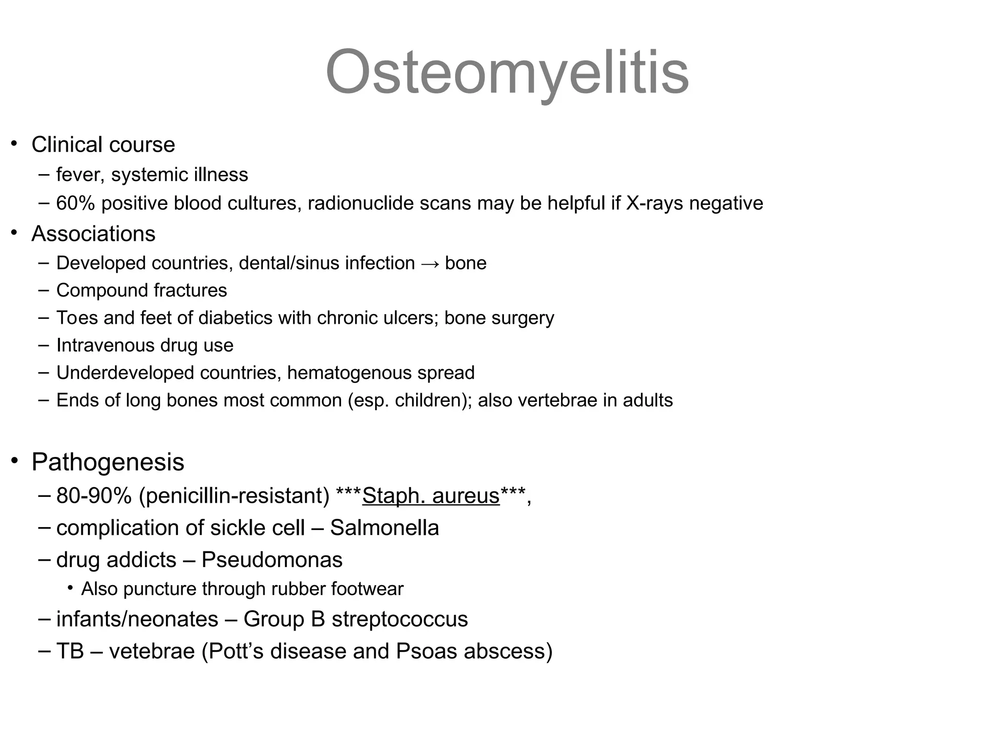 Osteomyelitis
• Clinical course
– fever, systemic illness
– 60% positive blood cultures, radionuclide scans may be helpful if X-rays negative
• Associations
– Developed countries, dental/sinus infection → bone
– Compound fractures
– Toes and feet of diabetics with chronic ulcers; bone surgery
– Intravenous drug use
– Underdeveloped countries, hematogenous spread
– Ends of long bones most common (esp. children); also vertebrae in adults
• Pathogenesis
– 80-90% (penicillin-resistant) ***Staph. aureus***,
– complication of sickle cell – Salmonella
– drug addicts – Pseudomonas
• Also puncture through rubber footwear
– infants/neonates – Group B streptococcus
– TB – vetebrae (Pott’s disease and Psoas abscess)
 