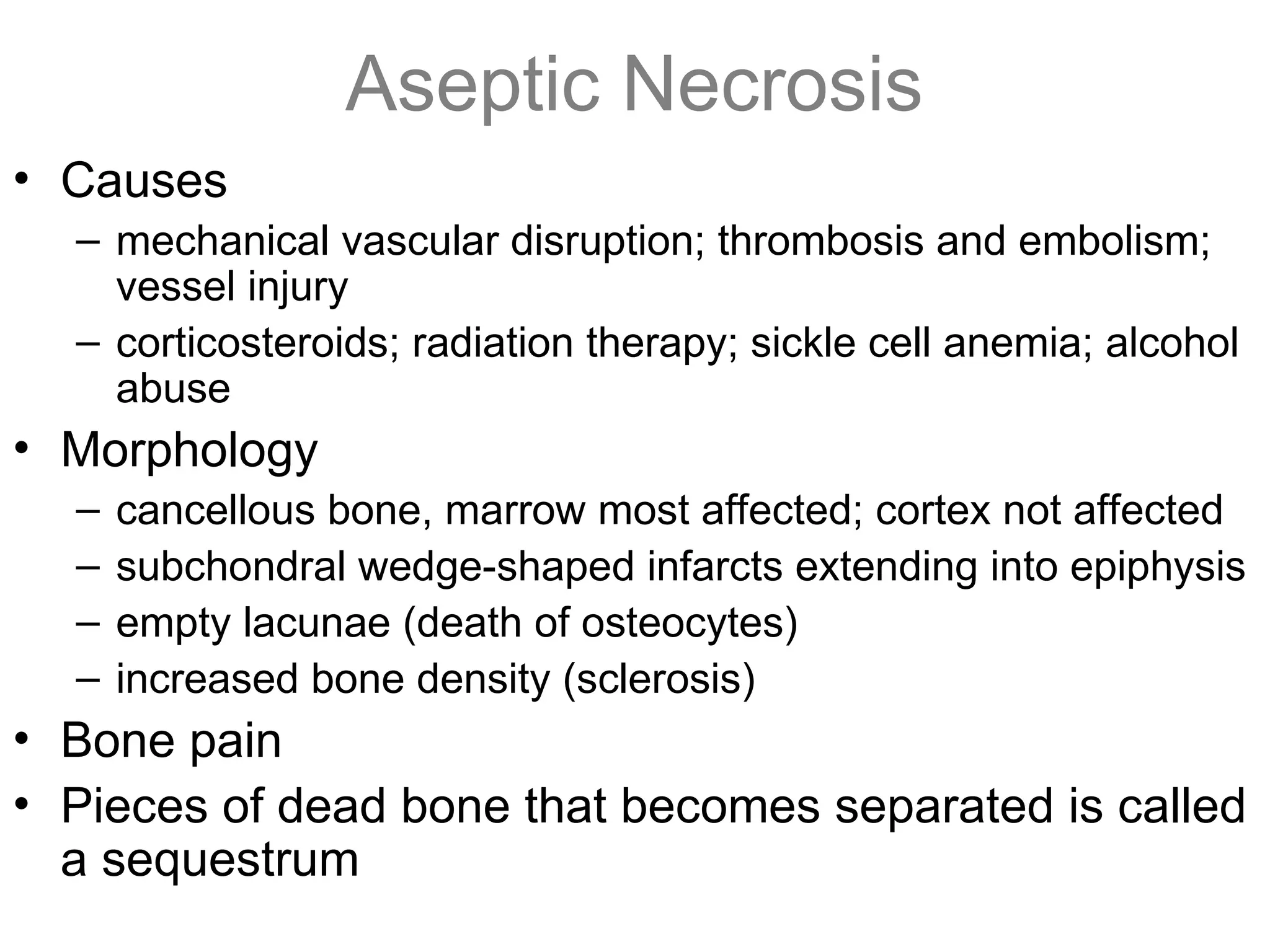 Aseptic Necrosis
• Causes
– mechanical vascular disruption; thrombosis and embolism;
vessel injury
– corticosteroids; radiation therapy; sickle cell anemia; alcohol
abuse
• Morphology
– cancellous bone, marrow most affected; cortex not affected
– subchondral wedge-shaped infarcts extending into epiphysis
– empty lacunae (death of osteocytes)
– increased bone density (sclerosis)
• Bone pain
• Pieces of dead bone that becomes separated is called
a sequestrum
 