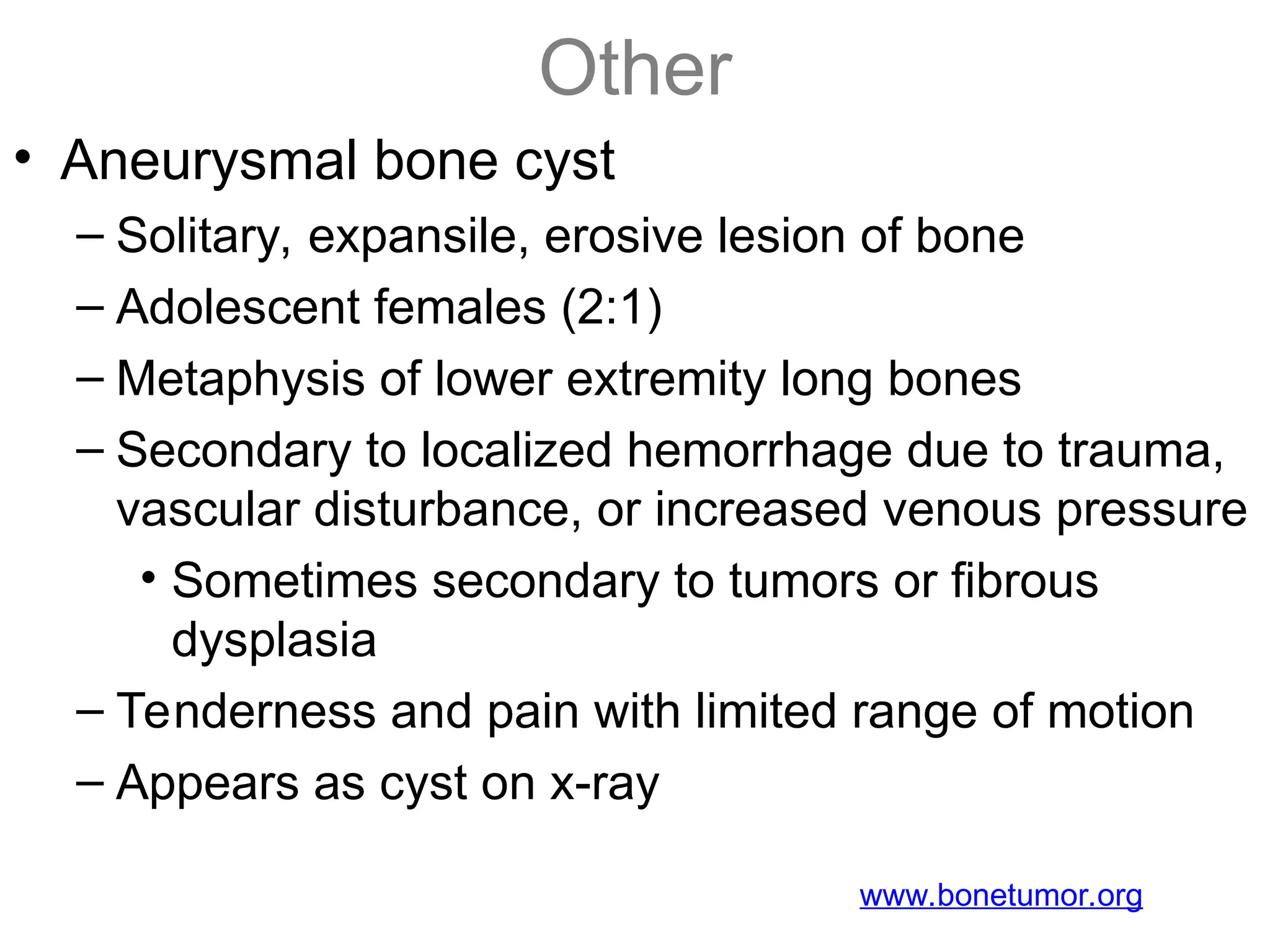 Other
• Aneurysmal bone cyst
– Solitary, expansile, erosive lesion of bone
– Adolescent females (2:1)
– Metaphysis of lower extremity long bones
– Secondary to localized hemorrhage due to trauma,
vascular disturbance, or increased venous pressure
• Sometimes secondary to tumors or fibrous
dysplasia
– Tenderness and pain with limited range of motion
– Appears as cyst on x-ray
www.bonetumor.org
 