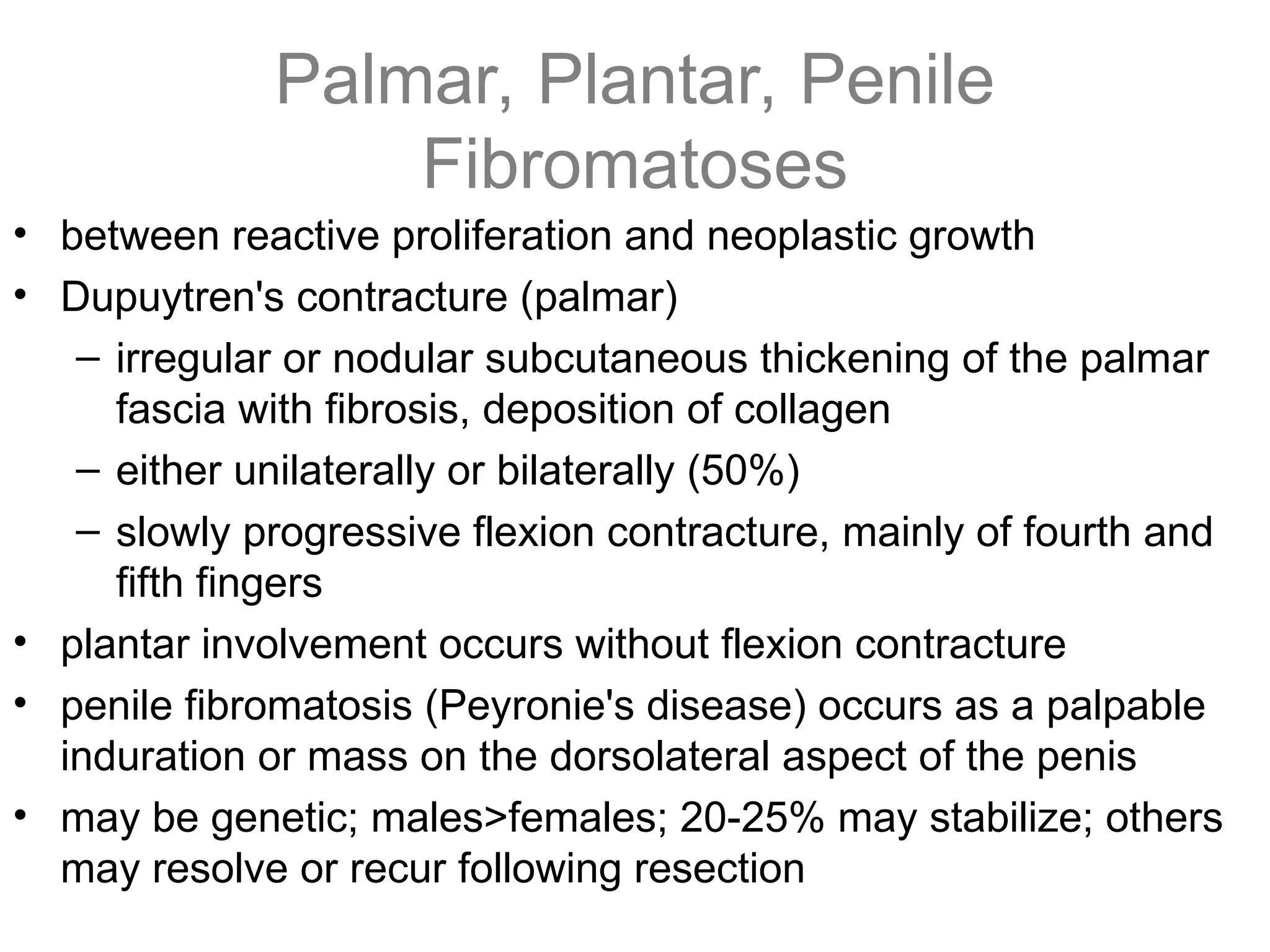 Palmar, Plantar, Penile
Fibromatoses
• between reactive proliferation and neoplastic growth
• Dupuytren's contracture (palmar)
– irregular or nodular subcutaneous thickening of the palmar
fascia with fibrosis, deposition of collagen
– either unilaterally or bilaterally (50%)
– slowly progressive flexion contracture, mainly of fourth and
fifth fingers
• plantar involvement occurs without flexion contracture
• penile fibromatosis (Peyronie's disease) occurs as a palpable
induration or mass on the dorsolateral aspect of the penis
• may be genetic; males>females; 20-25% may stabilize; others
may resolve or recur following resection
 