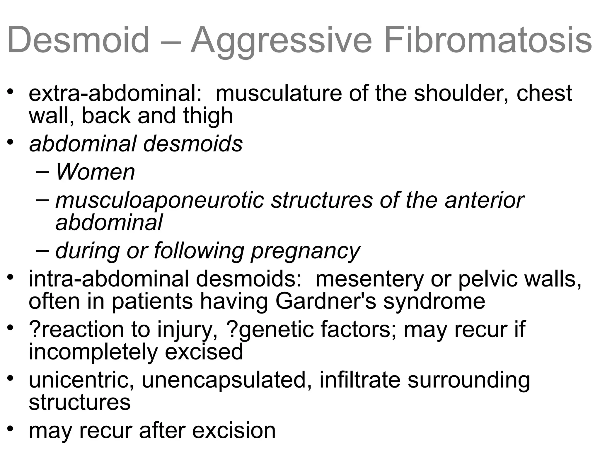 Desmoid – Aggressive Fibromatosis
• extra-abdominal: musculature of the shoulder, chest
wall, back and thigh
• abdominal desmoids
– Women
– musculoaponeurotic structures of the anterior
abdominal
– during or following pregnancy
• intra-abdominal desmoids: mesentery or pelvic walls,
often in patients having Gardner's syndrome
• ?reaction to injury, ?genetic factors; may recur if
incompletely excised
• unicentric, unencapsulated, infiltrate surrounding
structures
• may recur after excision
 