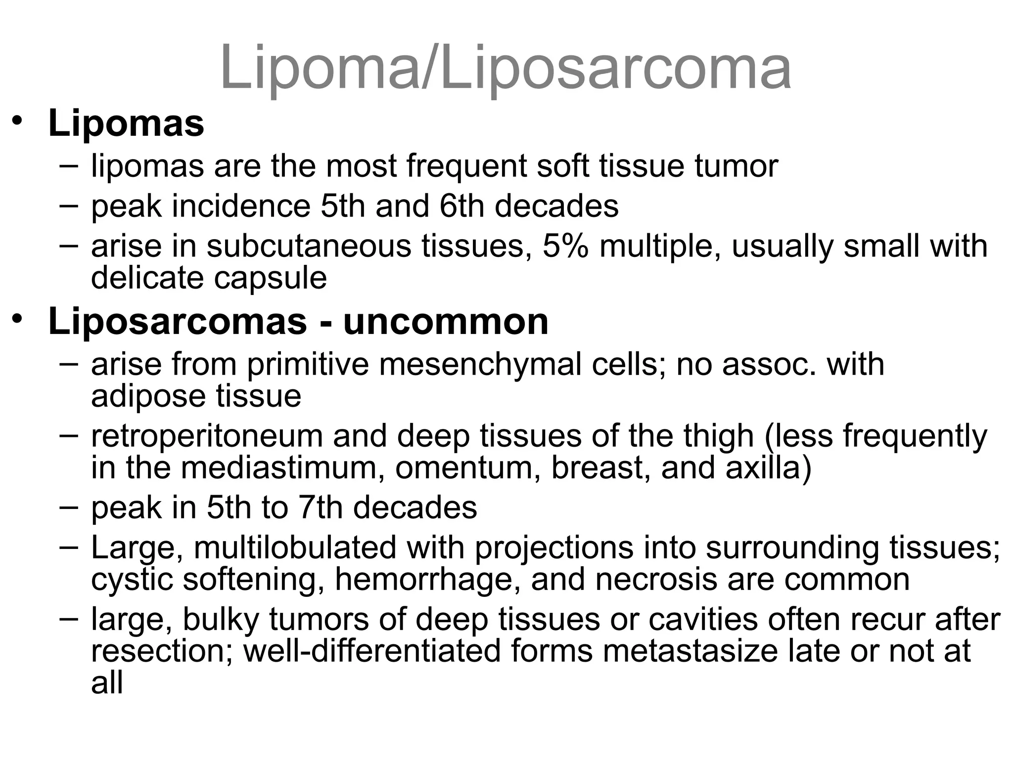 Lipoma/Liposarcoma
• Lipomas
– lipomas are the most frequent soft tissue tumor
– peak incidence 5th and 6th decades
– arise in subcutaneous tissues, 5% multiple, usually small with
delicate capsule
• Liposarcomas - uncommon
– arise from primitive mesenchymal cells; no assoc. with
adipose tissue
– retroperitoneum and deep tissues of the thigh (less frequently
in the mediastimum, omentum, breast, and axilla)
– peak in 5th to 7th decades
– Large, multilobulated with projections into surrounding tissues;
cystic softening, hemorrhage, and necrosis are common
– large, bulky tumors of deep tissues or cavities often recur after
resection; well-differentiated forms metastasize late or not at
all
 