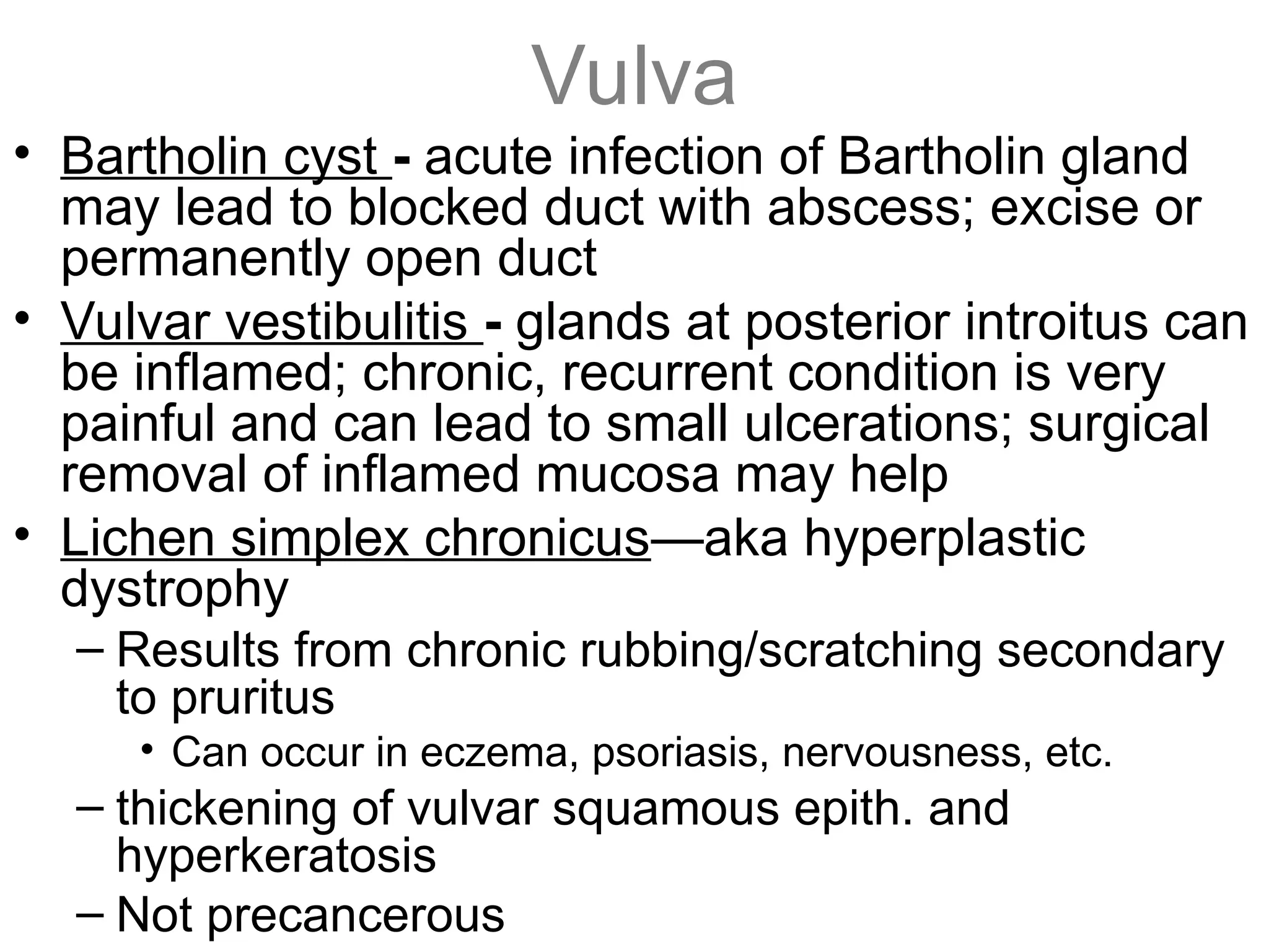 Vulva
• Bartholin cyst - acute infection of Bartholin gland
may lead to blocked duct with abscess; excise or
permanently open duct
• Vulvar vestibulitis - glands at posterior introitus can
be inflamed; chronic, recurrent condition is very
painful and can lead to small ulcerations; surgical
removal of inflamed mucosa may help
• Lichen simplex chronicus—aka hyperplastic
dystrophy
– Results from chronic rubbing/scratching secondary
to pruritus
• Can occur in eczema, psoriasis, nervousness, etc.
– thickening of vulvar squamous epith. and
hyperkeratosis
– Not precancerous
 