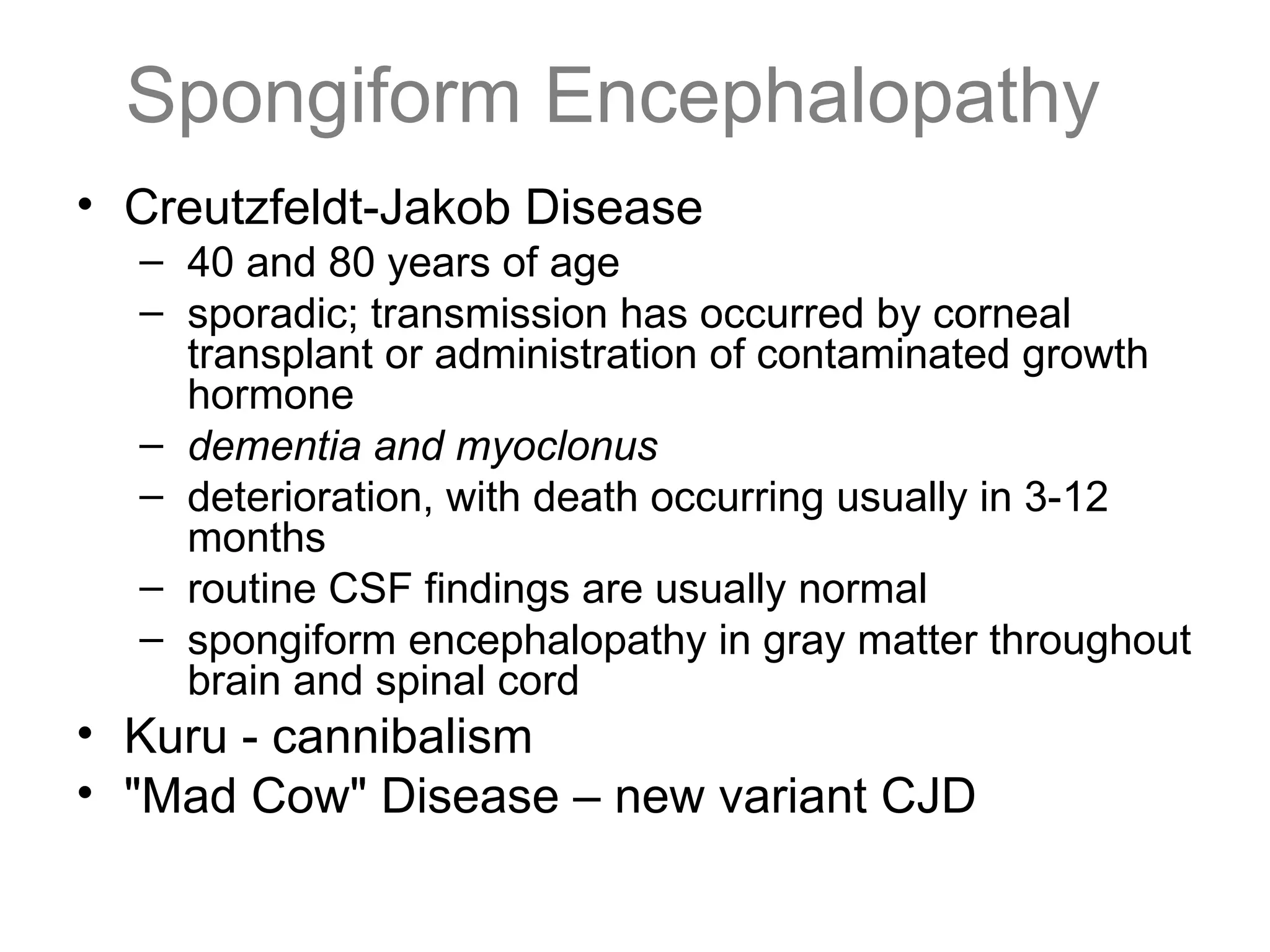 Spongiform Encephalopathy
• Creutzfeldt-Jakob Disease
– 40 and 80 years of age
– sporadic; transmission has occurred by corneal
transplant or administration of contaminated growth
hormone
– dementia and myoclonus
– deterioration, with death occurring usually in 3-12
months
– routine CSF findings are usually normal
– spongiform encephalopathy in gray matter throughout
brain and spinal cord
• Kuru - cannibalism
• "Mad Cow" Disease – new variant CJD
 