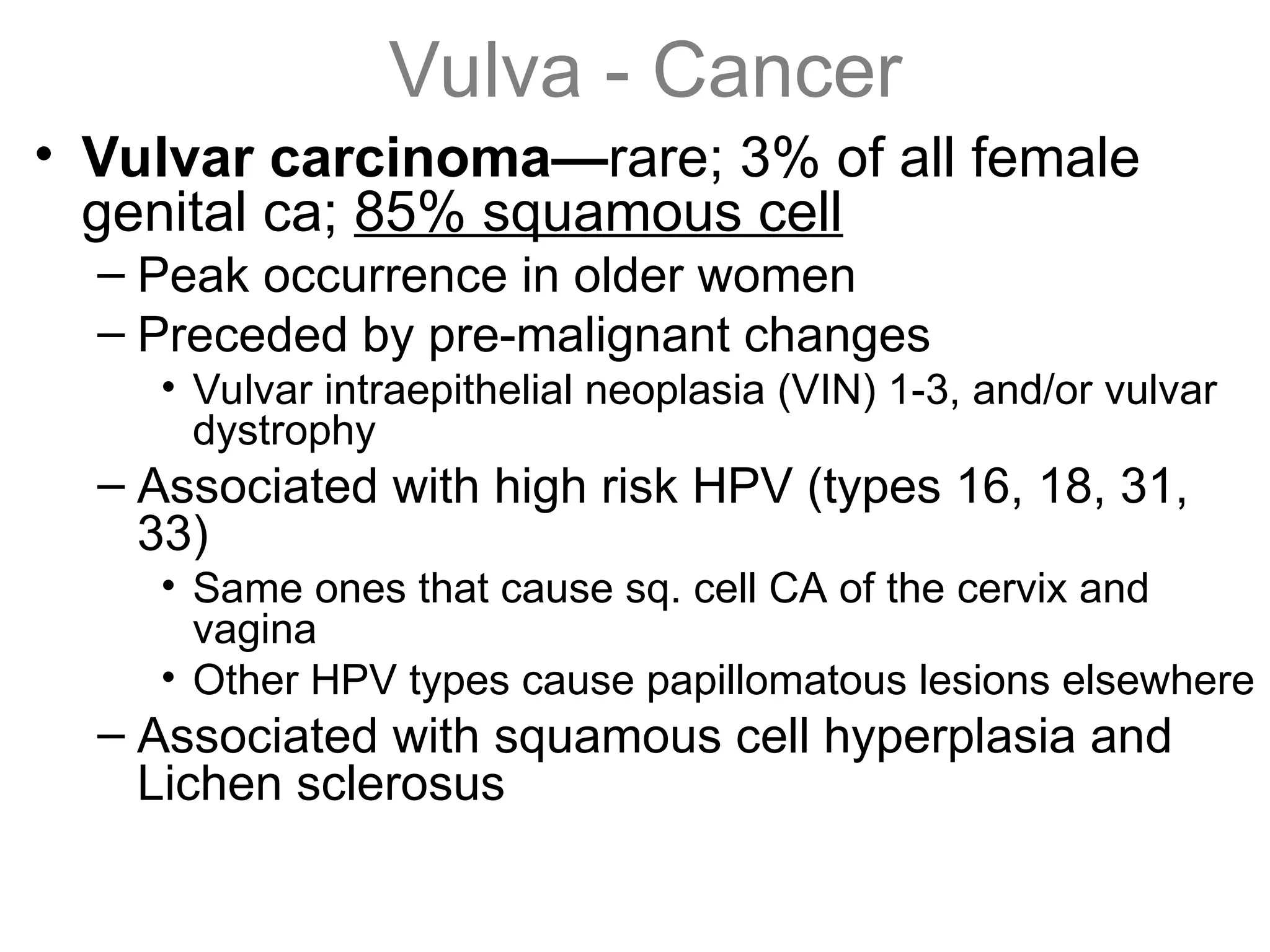Vulva - Cancer
• Vulvar carcinoma—rare; 3% of all female
genital ca; 85% squamous cell
– Peak occurrence in older women
– Preceded by pre-malignant changes
• Vulvar intraepithelial neoplasia (VIN) 1-3, and/or vulvar
dystrophy
– Associated with high risk HPV (types 16, 18, 31,
33)
• Same ones that cause sq. cell CA of the cervix and
vagina
• Other HPV types cause papillomatous lesions elsewhere
– Associated with squamous cell hyperplasia and
Lichen sclerosus
 