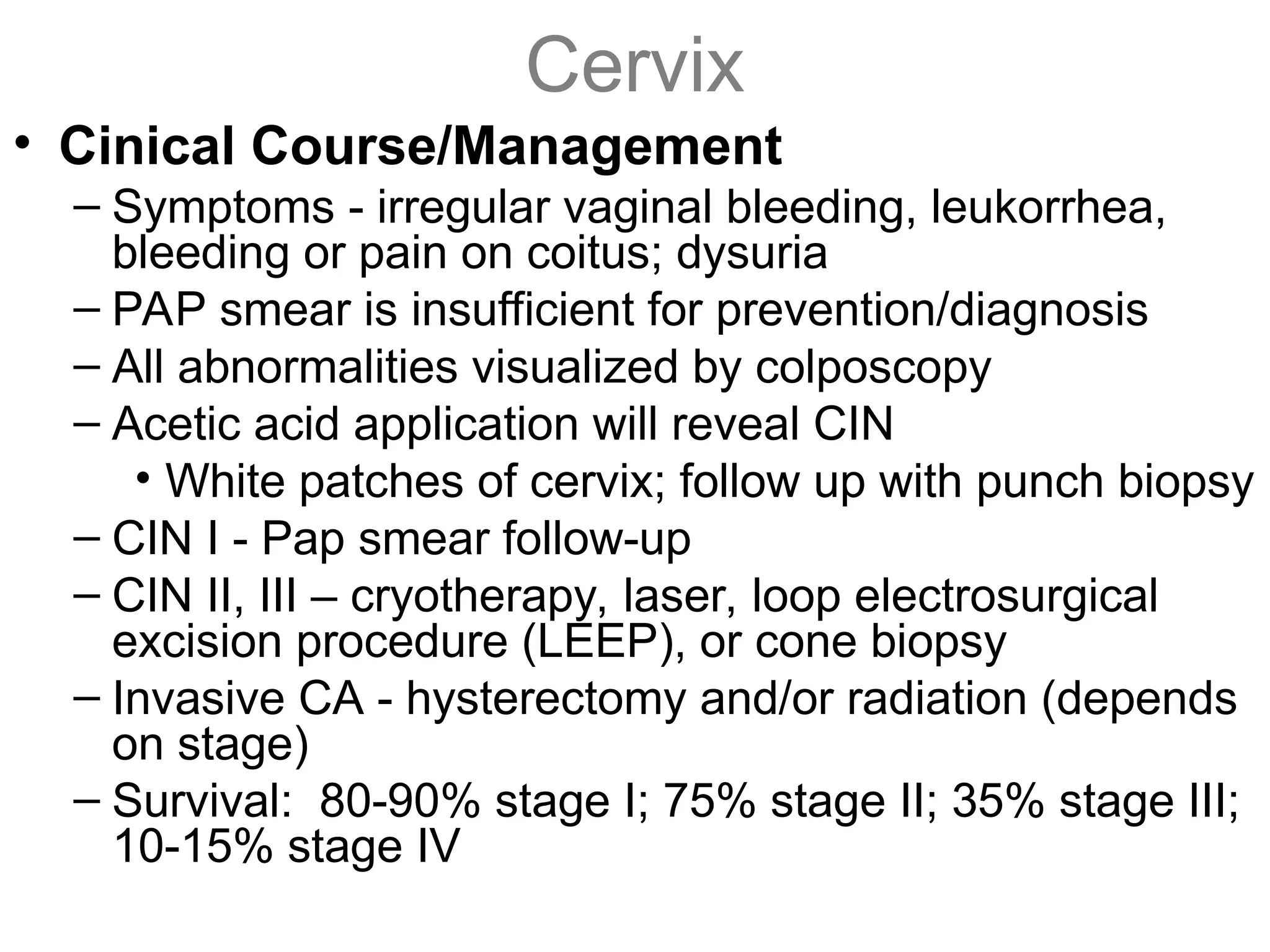 Cervix
• Cinical Course/Management
– Symptoms - irregular vaginal bleeding, leukorrhea,
bleeding or pain on coitus; dysuria
– PAP smear is insufficient for prevention/diagnosis
– All abnormalities visualized by colposcopy
– Acetic acid application will reveal CIN
• White patches of cervix; follow up with punch biopsy
– CIN I - Pap smear follow-up
– CIN II, III – cryotherapy, laser, loop electrosurgical
excision procedure (LEEP), or cone biopsy
– Invasive CA - hysterectomy and/or radiation (depends
on stage)
– Survival: 80-90% stage I; 75% stage II; 35% stage III;
10-15% stage IV
 