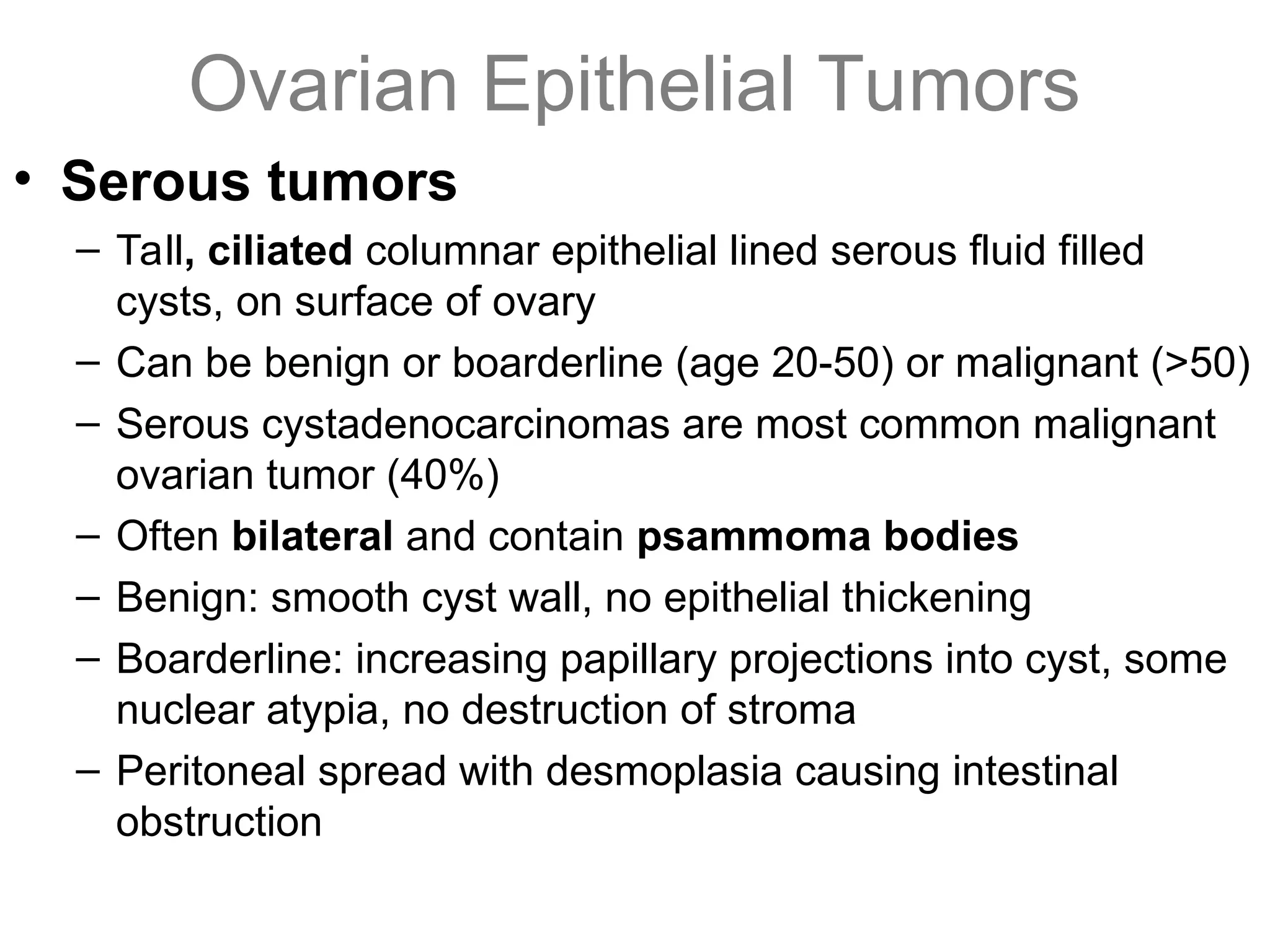 Ovarian Epithelial Tumors
• Serous tumors
– Tall, ciliated columnar epithelial lined serous fluid filled
cysts, on surface of ovary
– Can be benign or boarderline (age 20-50) or malignant (>50)
– Serous cystadenocarcinomas are most common malignant
ovarian tumor (40%)
– Often bilateral and contain psammoma bodies
– Benign: smooth cyst wall, no epithelial thickening
– Boarderline: increasing papillary projections into cyst, some
nuclear atypia, no destruction of stroma
– Peritoneal spread with desmoplasia causing intestinal
obstruction
 