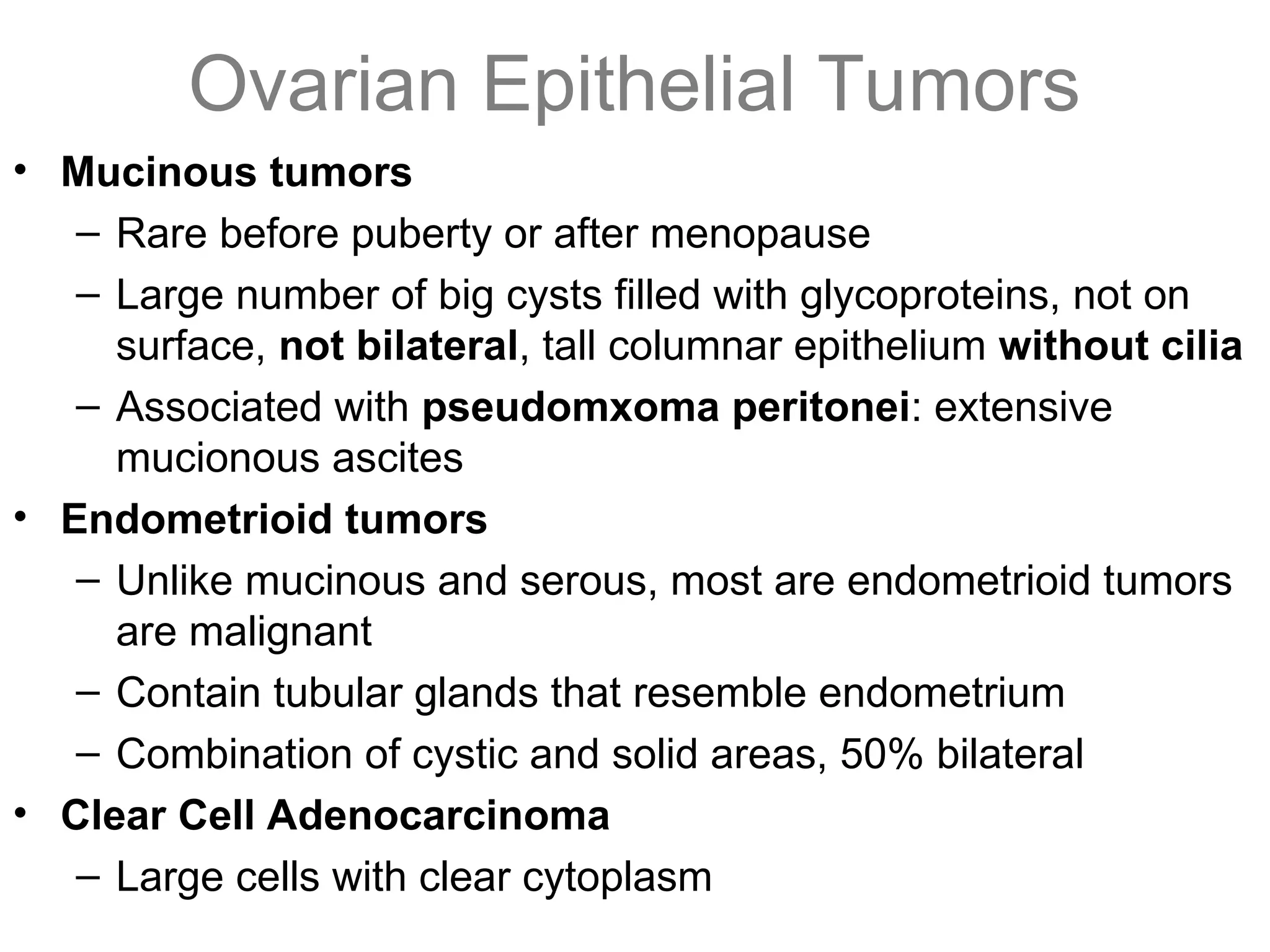 Ovarian Epithelial Tumors
• Mucinous tumors
– Rare before puberty or after menopause
– Large number of big cysts filled with glycoproteins, not on
surface, not bilateral, tall columnar epithelium without cilia
– Associated with pseudomxoma peritonei: extensive
mucionous ascites
• Endometrioid tumors
– Unlike mucinous and serous, most are endometrioid tumors
are malignant
– Contain tubular glands that resemble endometrium
– Combination of cystic and solid areas, 50% bilateral
• Clear Cell Adenocarcinoma
– Large cells with clear cytoplasm
 