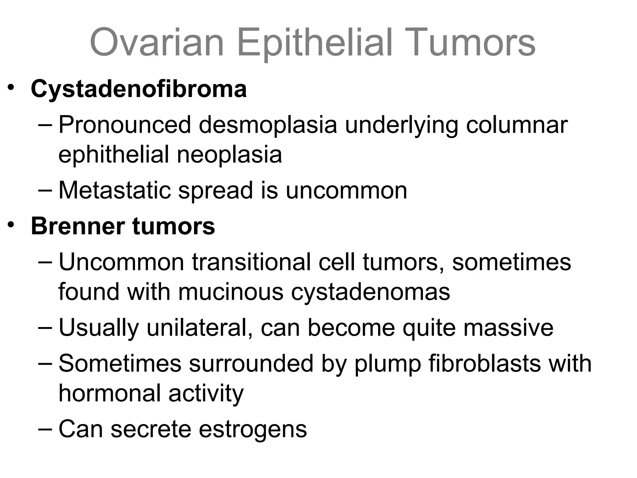 Ovarian Epithelial Tumors
• Cystadenofibroma
– Pronounced desmoplasia underlying columnar
ephithelial neoplasia
– Metastatic spread is uncommon
• Brenner tumors
– Uncommon transitional cell tumors, sometimes
found with mucinous cystadenomas
– Usually unilateral, can become quite massive
– Sometimes surrounded by plump fibroblasts with
hormonal activity
– Can secrete estrogens
 