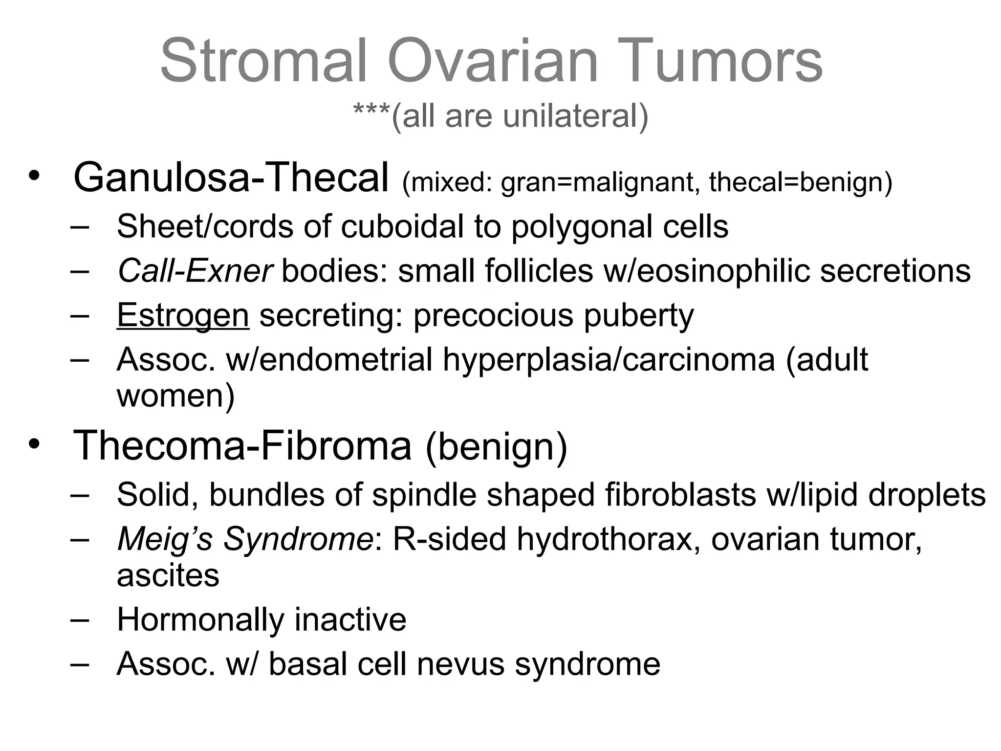 Stromal Ovarian Tumors
***(all are unilateral)
• Ganulosa-Thecal (mixed: gran=malignant, thecal=benign)
– Sheet/cords of cuboidal to polygonal cells
– Call-Exner bodies: small follicles w/eosinophilic secretions
– Estrogen secreting: precocious puberty
– Assoc. w/endometrial hyperplasia/carcinoma (adult
women)
• Thecoma-Fibroma (benign)
– Solid, bundles of spindle shaped fibroblasts w/lipid droplets
– Meig’s Syndrome: R-sided hydrothorax, ovarian tumor,
ascites
– Hormonally inactive
– Assoc. w/ basal cell nevus syndrome
 