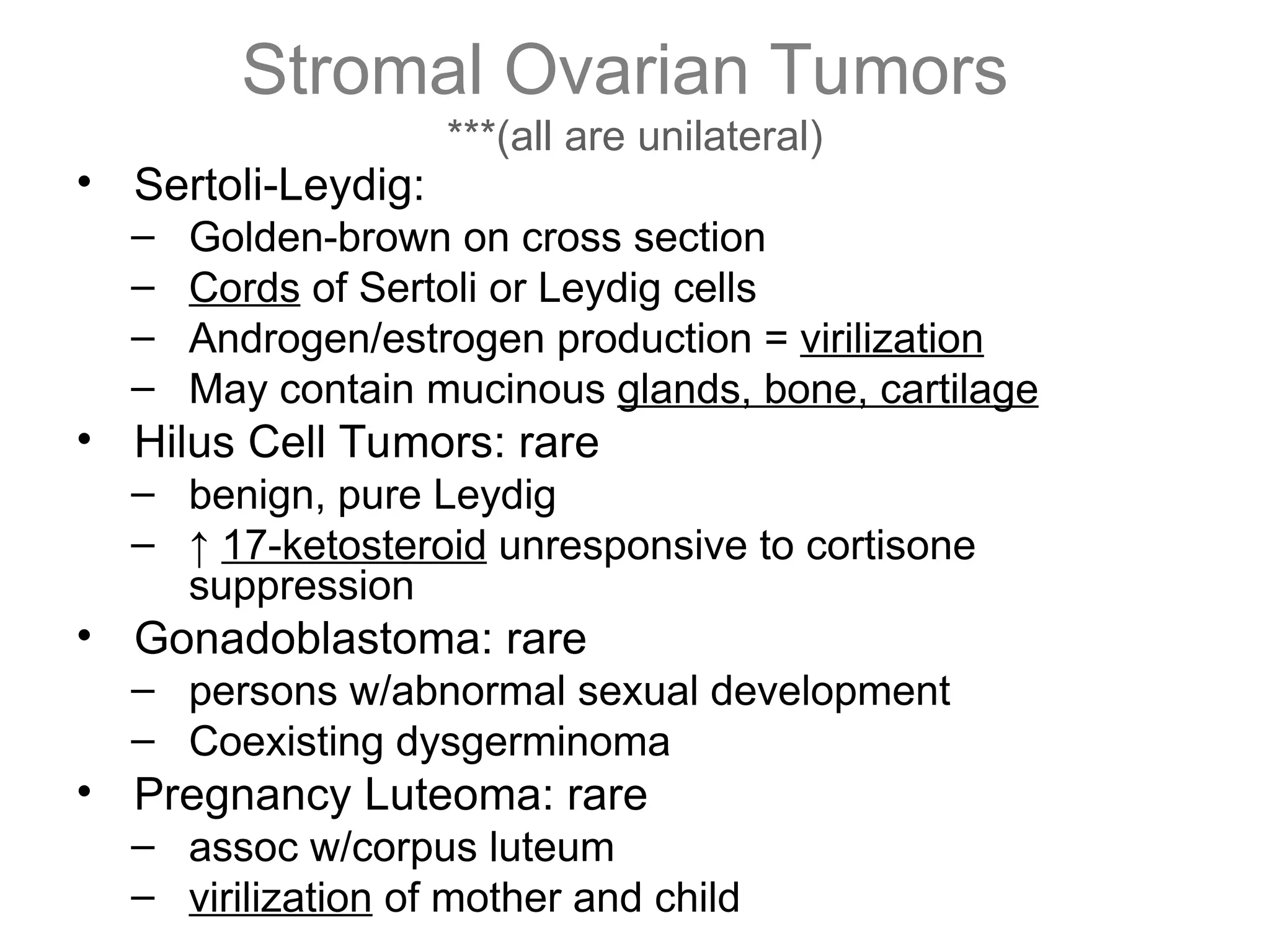 Stromal Ovarian Tumors
***(all are unilateral)
• Sertoli-Leydig:
– Golden-brown on cross section
– Cords of Sertoli or Leydig cells
– Androgen/estrogen production = virilization
– May contain mucinous glands, bone, cartilage
• Hilus Cell Tumors: rare
– benign, pure Leydig
– ↑ 17-ketosteroid unresponsive to cortisone
suppression
• Gonadoblastoma: rare
– persons w/abnormal sexual development
– Coexisting dysgerminoma
• Pregnancy Luteoma: rare
– assoc w/corpus luteum
– virilization of mother and child
 