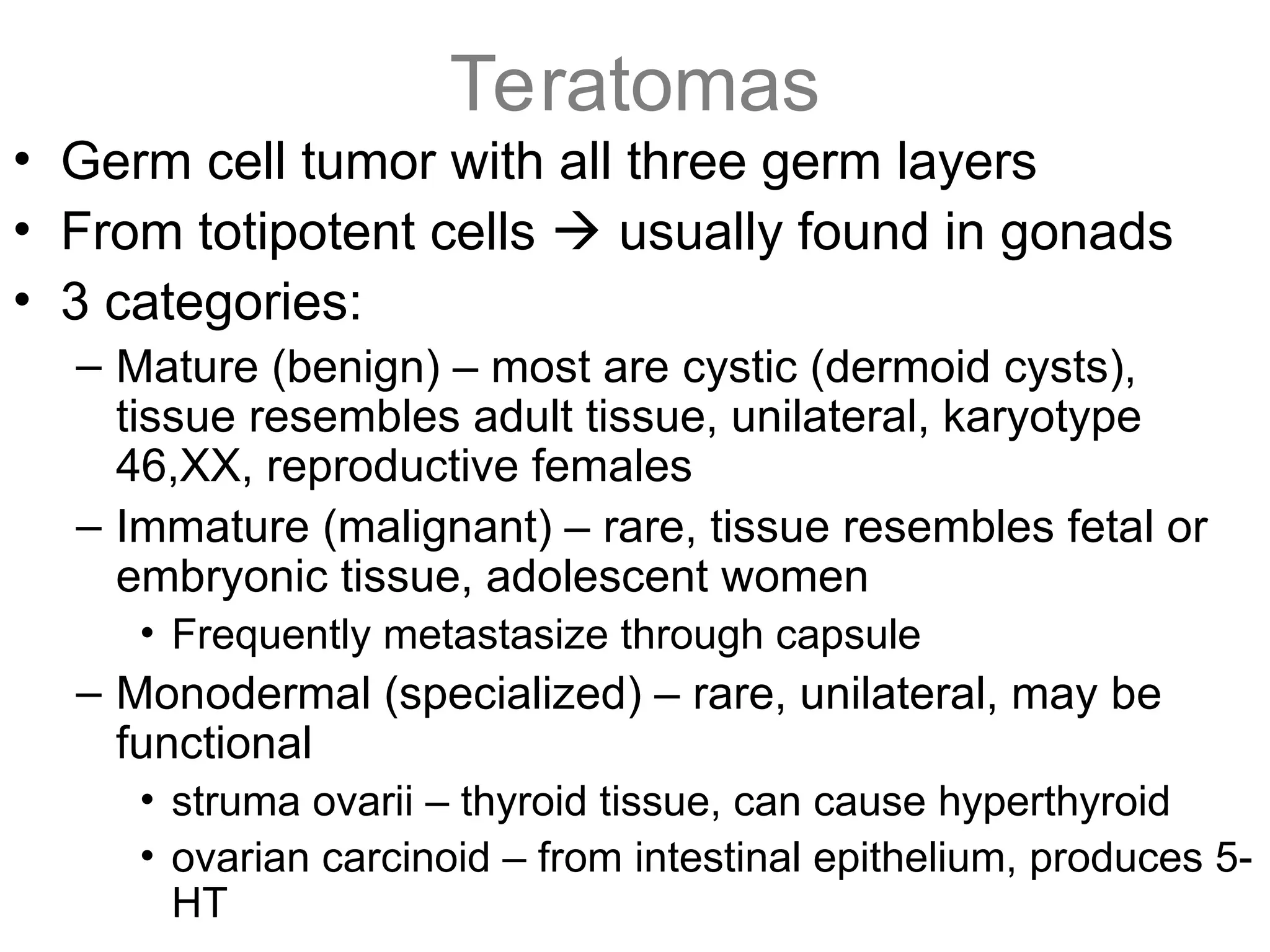Teratomas
• Germ cell tumor with all three germ layers
• From totipotent cells  usually found in gonads
• 3 categories:
– Mature (benign) – most are cystic (dermoid cysts),
tissue resembles adult tissue, unilateral, karyotype
46,XX, reproductive females
– Immature (malignant) – rare, tissue resembles fetal or
embryonic tissue, adolescent women
• Frequently metastasize through capsule
– Monodermal (specialized) – rare, unilateral, may be
functional
• struma ovarii – thyroid tissue, can cause hyperthyroid
• ovarian carcinoid – from intestinal epithelium, produces 5-
HT
 