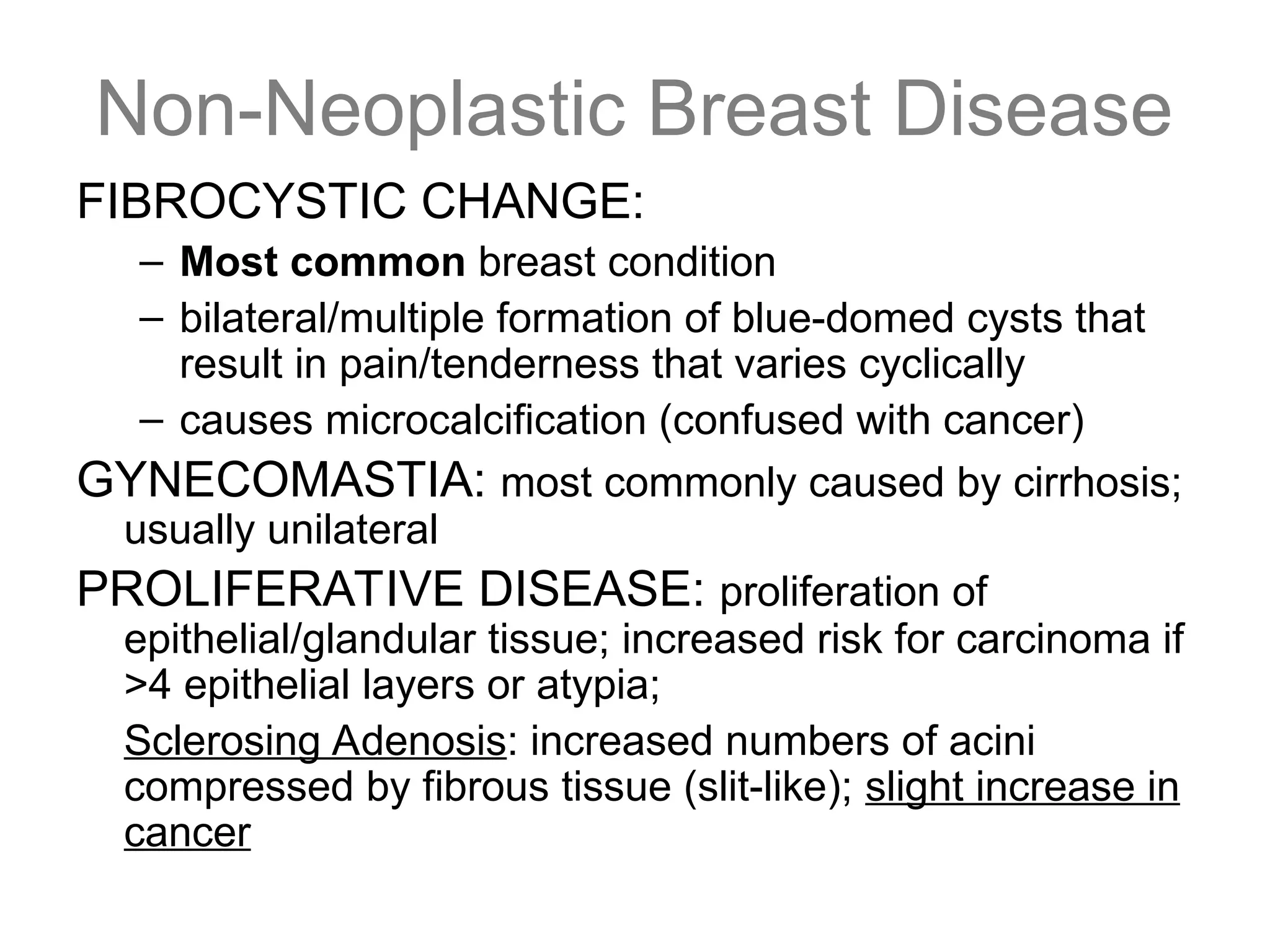 Non-Neoplastic Breast Disease
FIBROCYSTIC CHANGE:
– Most common breast condition
– bilateral/multiple formation of blue-domed cysts that
result in pain/tenderness that varies cyclically
– causes microcalcification (confused with cancer)
GYNECOMASTIA: most commonly caused by cirrhosis;
usually unilateral
PROLIFERATIVE DISEASE: proliferation of
epithelial/glandular tissue; increased risk for carcinoma if
>4 epithelial layers or atypia;
Sclerosing Adenosis: increased numbers of acini
compressed by fibrous tissue (slit-like); slight increase in
cancer
 