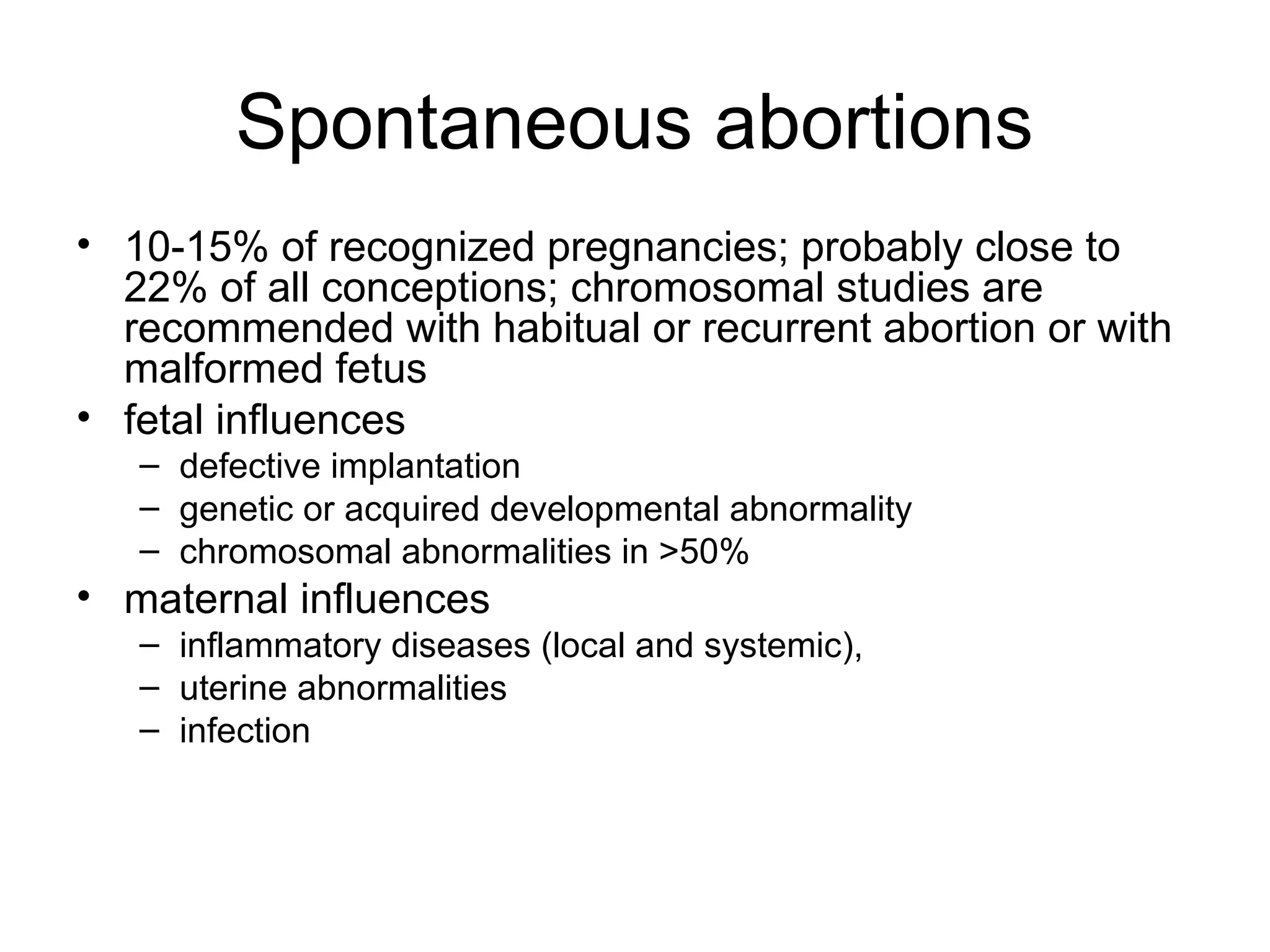 Spontaneous abortions
• 10-15% of recognized pregnancies; probably close to
22% of all conceptions; chromosomal studies are
recommended with habitual or recurrent abortion or with
malformed fetus
• fetal influences
– defective implantation
– genetic or acquired developmental abnormality
– chromosomal abnormalities in >50%
• maternal influences
– inflammatory diseases (local and systemic),
– uterine abnormalities
– infection
 