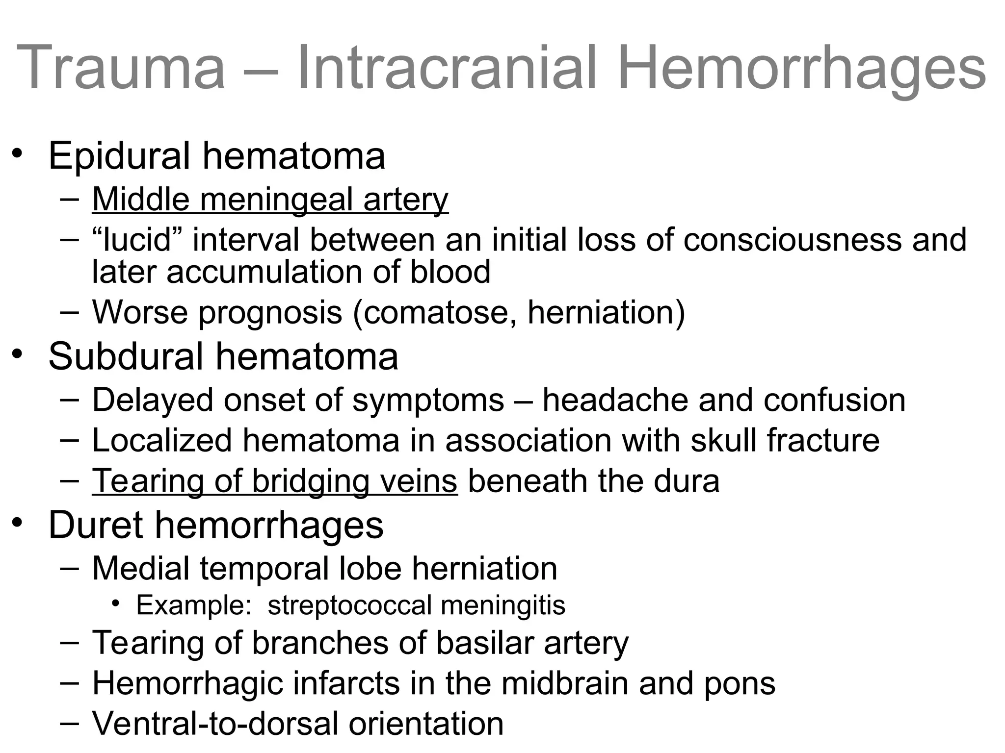 Trauma – Intracranial Hemorrhages
• Epidural hematoma
– Middle meningeal artery
– “lucid” interval between an initial loss of consciousness and
later accumulation of blood
– Worse prognosis (comatose, herniation)
• Subdural hematoma
– Delayed onset of symptoms – headache and confusion
– Localized hematoma in association with skull fracture
– Tearing of bridging veins beneath the dura
• Duret hemorrhages
– Medial temporal lobe herniation
• Example: streptococcal meningitis
– Tearing of branches of basilar artery
– Hemorrhagic infarcts in the midbrain and pons
– Ventral-to-dorsal orientation
 