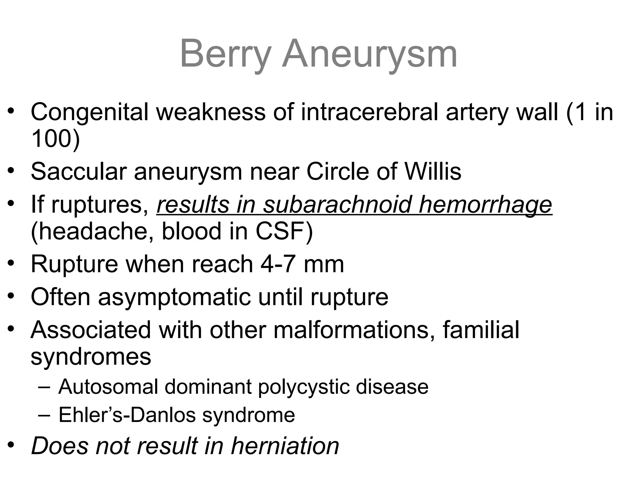 Berry Aneurysm
• Congenital weakness of intracerebral artery wall (1 in
100)
• Saccular aneurysm near Circle of Willis
• If ruptures, results in subarachnoid hemorrhage
(headache, blood in CSF)
• Rupture when reach 4-7 mm
• Often asymptomatic until rupture
• Associated with other malformations, familial
syndromes
– Autosomal dominant polycystic disease
– Ehler’s-Danlos syndrome
• Does not result in herniation
 