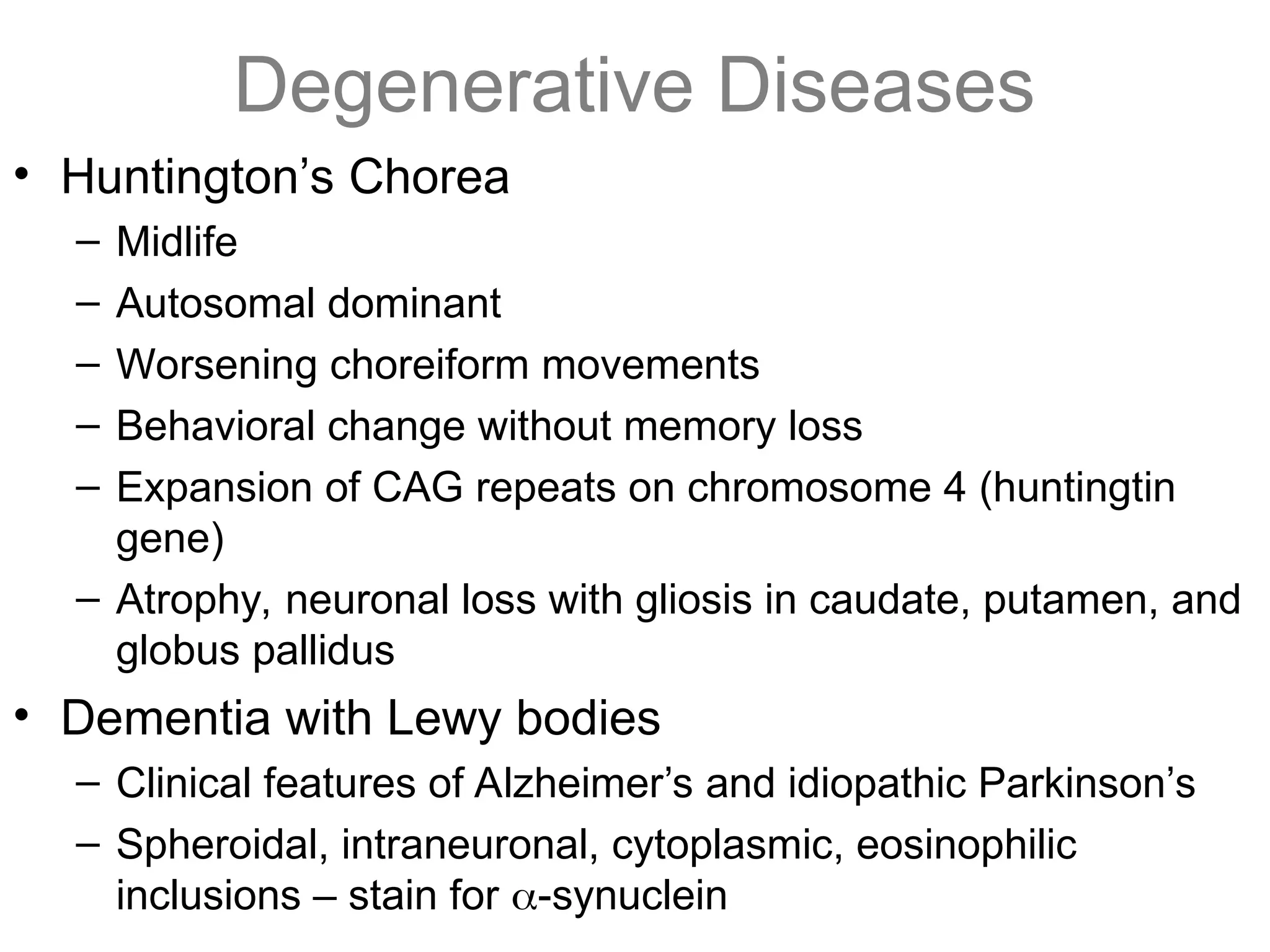 Degenerative Diseases
• Huntington’s Chorea
– Midlife
– Autosomal dominant
– Worsening choreiform movements
– Behavioral change without memory loss
– Expansion of CAG repeats on chromosome 4 (huntingtin
gene)
– Atrophy, neuronal loss with gliosis in caudate, putamen, and
globus pallidus
• Dementia with Lewy bodies
– Clinical features of Alzheimer’s and idiopathic Parkinson’s
– Spheroidal, intraneuronal, cytoplasmic, eosinophilic
inclusions – stain for -synuclein
 
