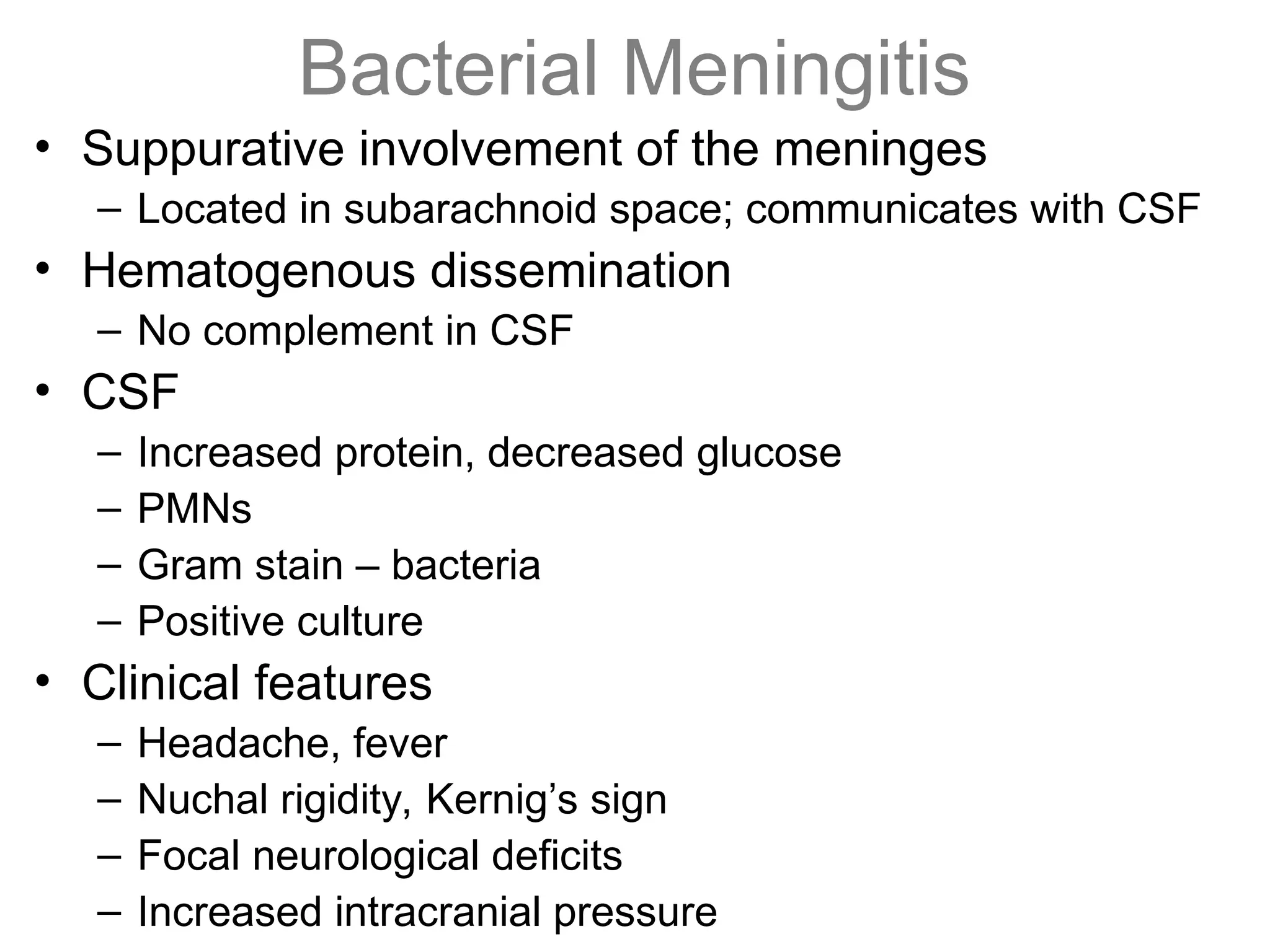 Bacterial Meningitis
• Suppurative involvement of the meninges
– Located in subarachnoid space; communicates with CSF
• Hematogenous dissemination
– No complement in CSF
• CSF
– Increased protein, decreased glucose
– PMNs
– Gram stain – bacteria
– Positive culture
• Clinical features
– Headache, fever
– Nuchal rigidity, Kernig’s sign
– Focal neurological deficits
– Increased intracranial pressure
 