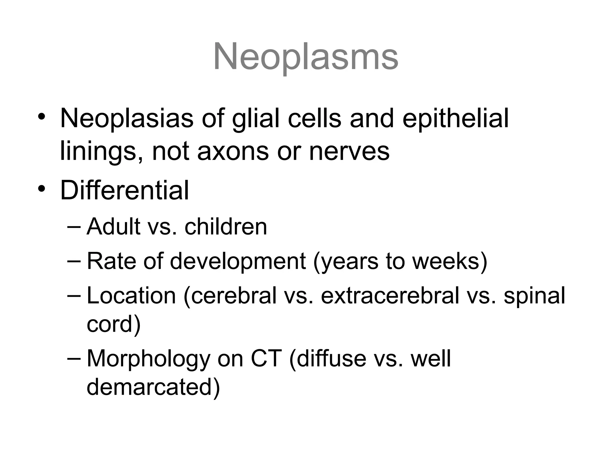 Neoplasms
• Neoplasias of glial cells and epithelial
linings, not axons or nerves
• Differential
– Adult vs. children
– Rate of development (years to weeks)
– Location (cerebral vs. extracerebral vs. spinal
cord)
– Morphology on CT (diffuse vs. well
demarcated)
 