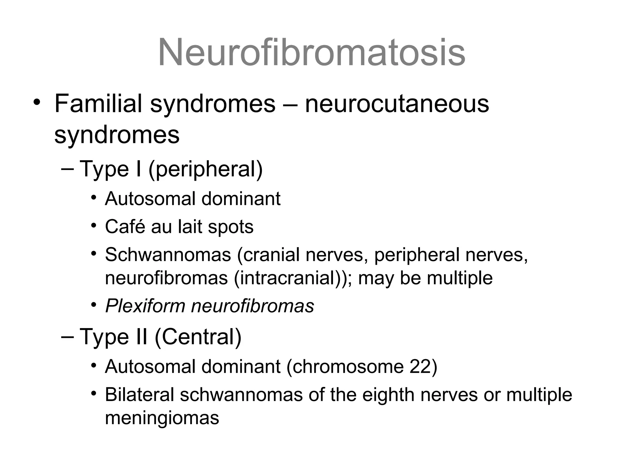 Neurofibromatosis
• Familial syndromes – neurocutaneous
syndromes
– Type I (peripheral)
• Autosomal dominant
• Café au lait spots
• Schwannomas (cranial nerves, peripheral nerves,
neurofibromas (intracranial)); may be multiple
• Plexiform neurofibromas
– Type II (Central)
• Autosomal dominant (chromosome 22)
• Bilateral schwannomas of the eighth nerves or multiple
meningiomas
 
