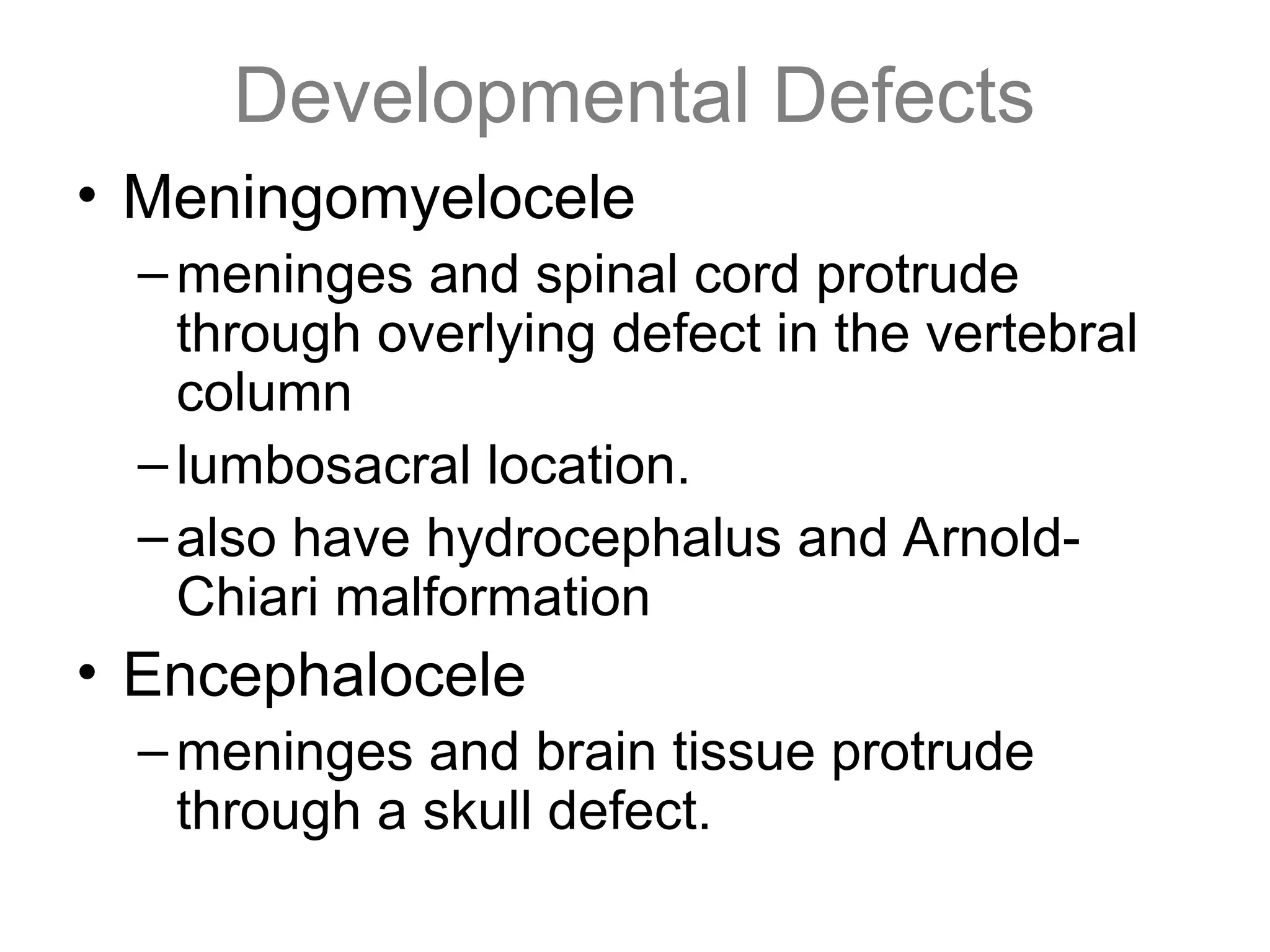 Developmental Defects
• Meningomyelocele
–meninges and spinal cord protrude
through overlying defect in the vertebral
column
–lumbosacral location.
–also have hydrocephalus and Arnold-
Chiari malformation
• Encephalocele
–meninges and brain tissue protrude
through a skull defect.
 