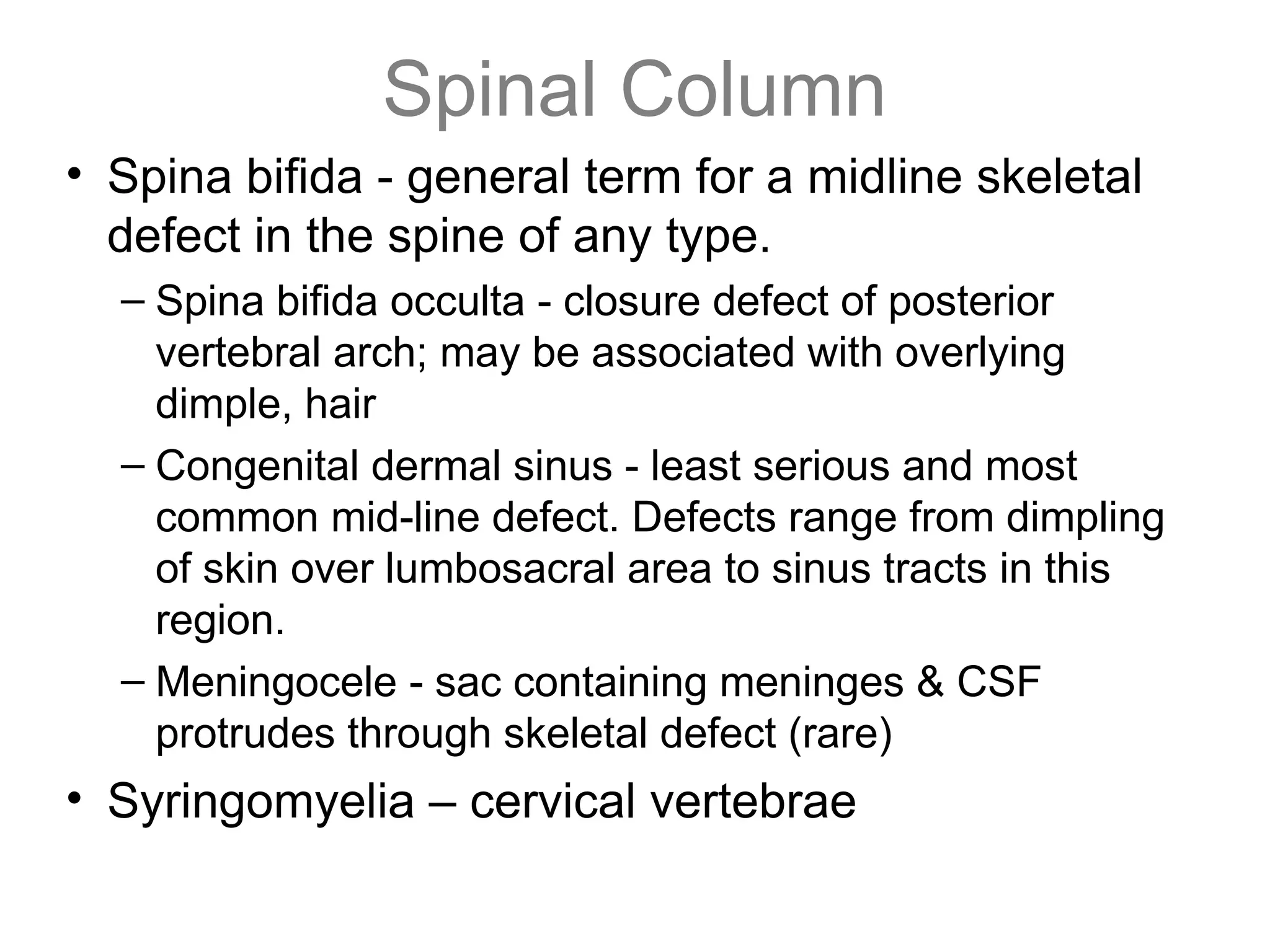 Spinal Column
• Spina bifida - general term for a midline skeletal
defect in the spine of any type.
– Spina bifida occulta - closure defect of posterior
vertebral arch; may be associated with overlying
dimple, hair
– Congenital dermal sinus - least serious and most
common mid-line defect. Defects range from dimpling
of skin over lumbosacral area to sinus tracts in this
region.
– Meningocele - sac containing meninges & CSF
protrudes through skeletal defect (rare)
• Syringomyelia – cervical vertebrae
 