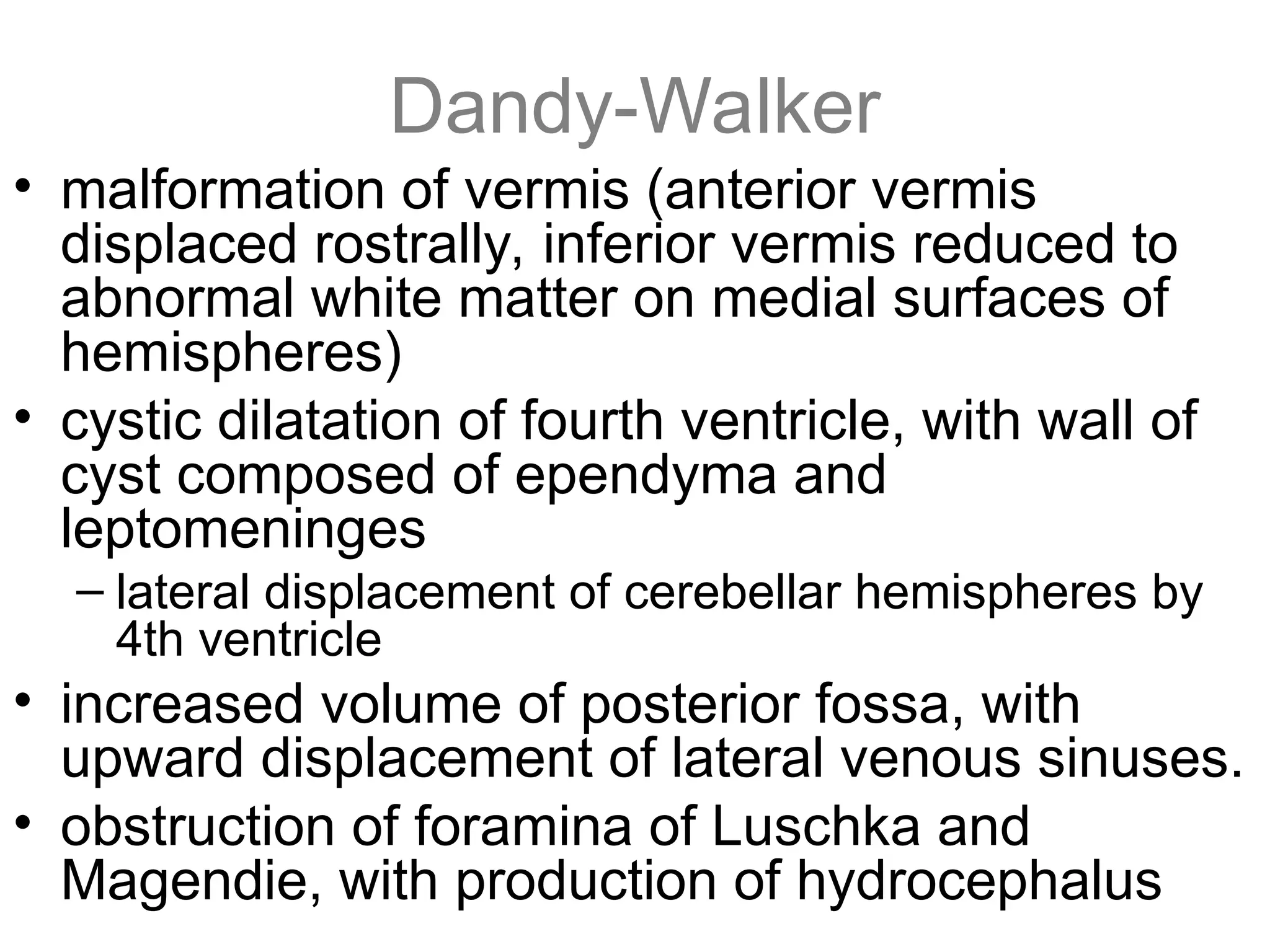 Dandy-Walker
• malformation of vermis (anterior vermis
displaced rostrally, inferior vermis reduced to
abnormal white matter on medial surfaces of
hemispheres)
• cystic dilatation of fourth ventricle, with wall of
cyst composed of ependyma and
leptomeninges
– lateral displacement of cerebellar hemispheres by
4th ventricle
• increased volume of posterior fossa, with
upward displacement of lateral venous sinuses.
• obstruction of foramina of Luschka and
Magendie, with production of hydrocephalus
 