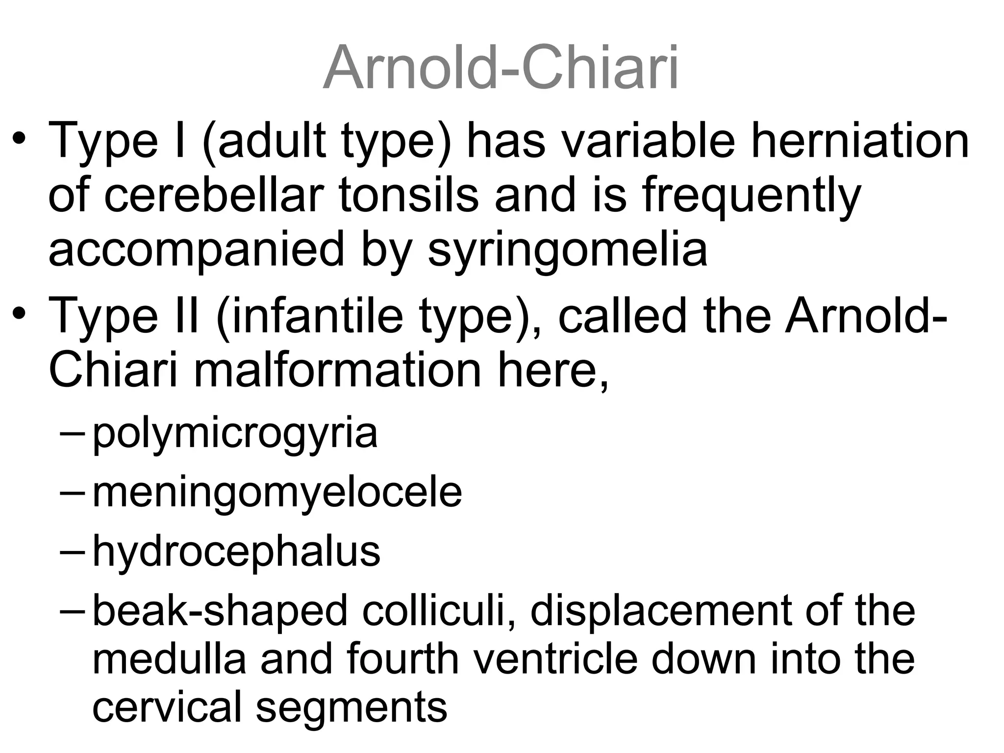 Arnold-Chiari
• Type I (adult type) has variable herniation
of cerebellar tonsils and is frequently
accompanied by syringomelia
• Type II (infantile type), called the Arnold-
Chiari malformation here,
–polymicrogyria
–meningomyelocele
–hydrocephalus
–beak-shaped colliculi, displacement of the
medulla and fourth ventricle down into the
cervical segments
 