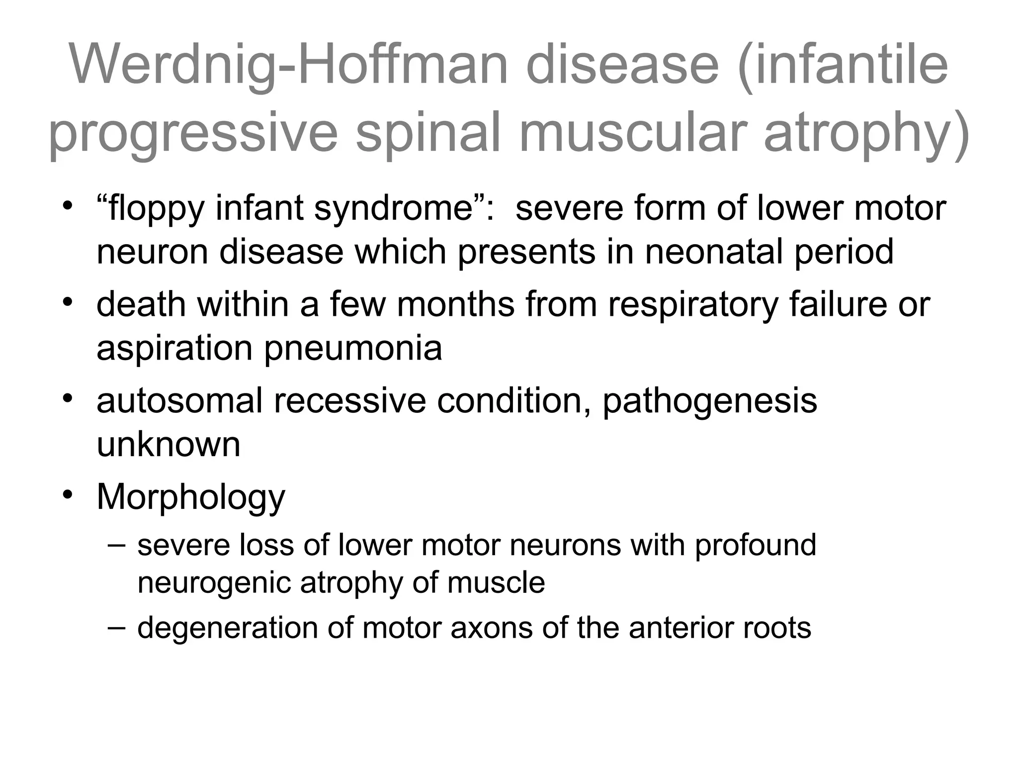 Werdnig-Hoffman disease (infantile
progressive spinal muscular atrophy)
• “floppy infant syndrome”: severe form of lower motor
neuron disease which presents in neonatal period
• death within a few months from respiratory failure or
aspiration pneumonia
• autosomal recessive condition, pathogenesis
unknown
• Morphology
– severe loss of lower motor neurons with profound
neurogenic atrophy of muscle
– degeneration of motor axons of the anterior roots
 