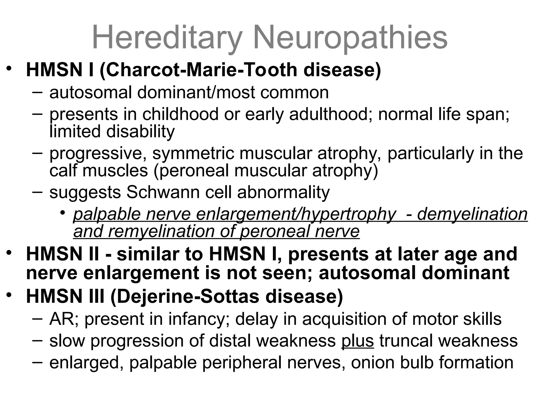 Hereditary Neuropathies
• HMSN I (Charcot-Marie-Tooth disease)
– autosomal dominant/most common
– presents in childhood or early adulthood; normal life span;
limited disability
– progressive, symmetric muscular atrophy, particularly in the
calf muscles (peroneal muscular atrophy)
– suggests Schwann cell abnormality
• palpable nerve enlargement/hypertrophy - demyelination
and remyelination of peroneal nerve
• HMSN II - similar to HMSN I, presents at later age and
nerve enlargement is not seen; autosomal dominant
• HMSN III (Dejerine-Sottas disease)
– AR; present in infancy; delay in acquisition of motor skills
– slow progression of distal weakness plus truncal weakness
– enlarged, palpable peripheral nerves, onion bulb formation
 
