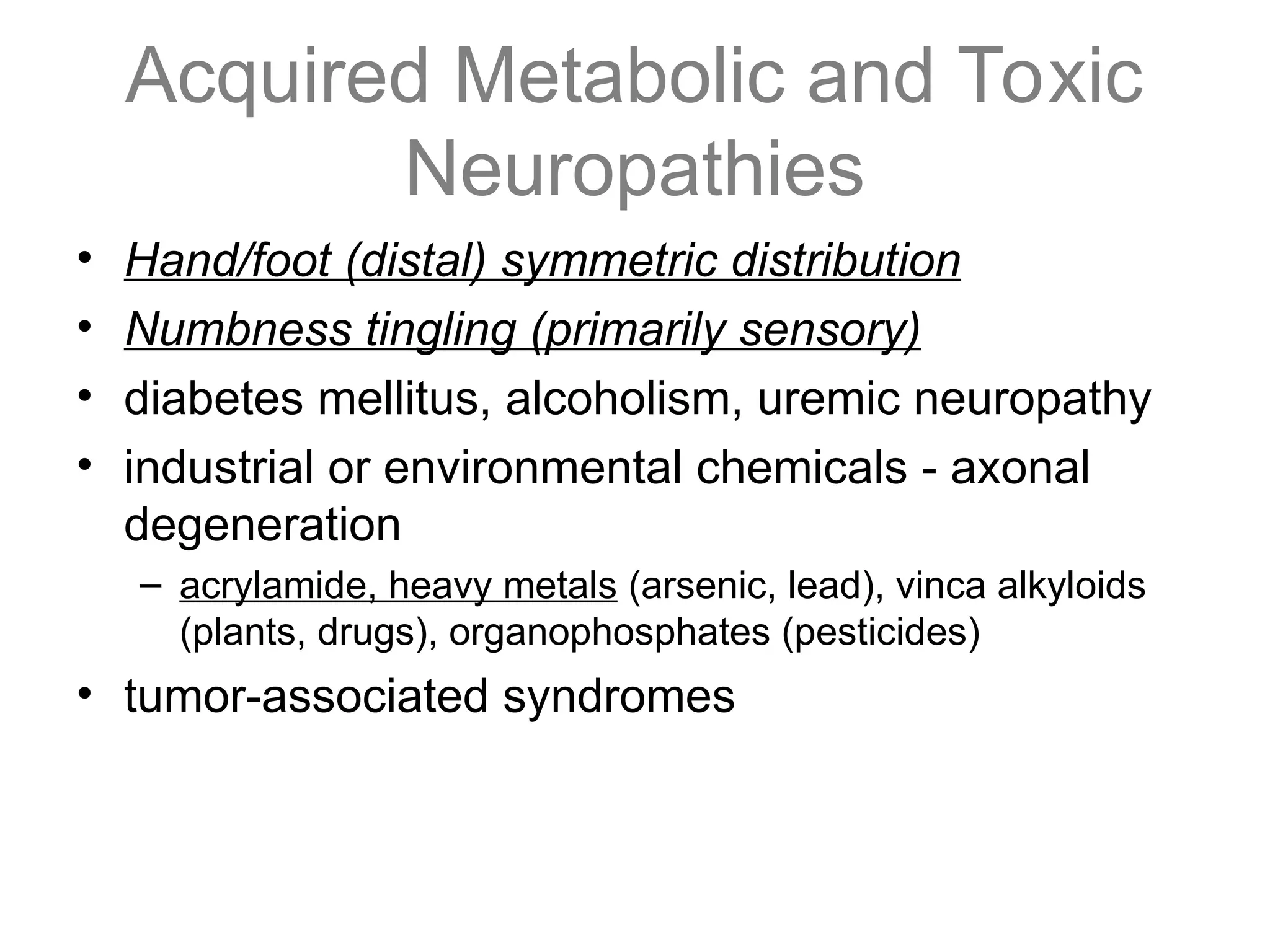 Acquired Metabolic and Toxic
Neuropathies
• Hand/foot (distal) symmetric distribution
• Numbness tingling (primarily sensory)
• diabetes mellitus, alcoholism, uremic neuropathy
• industrial or environmental chemicals - axonal
degeneration
– acrylamide, heavy metals (arsenic, lead), vinca alkyloids
(plants, drugs), organophosphates (pesticides)
• tumor-associated syndromes
 