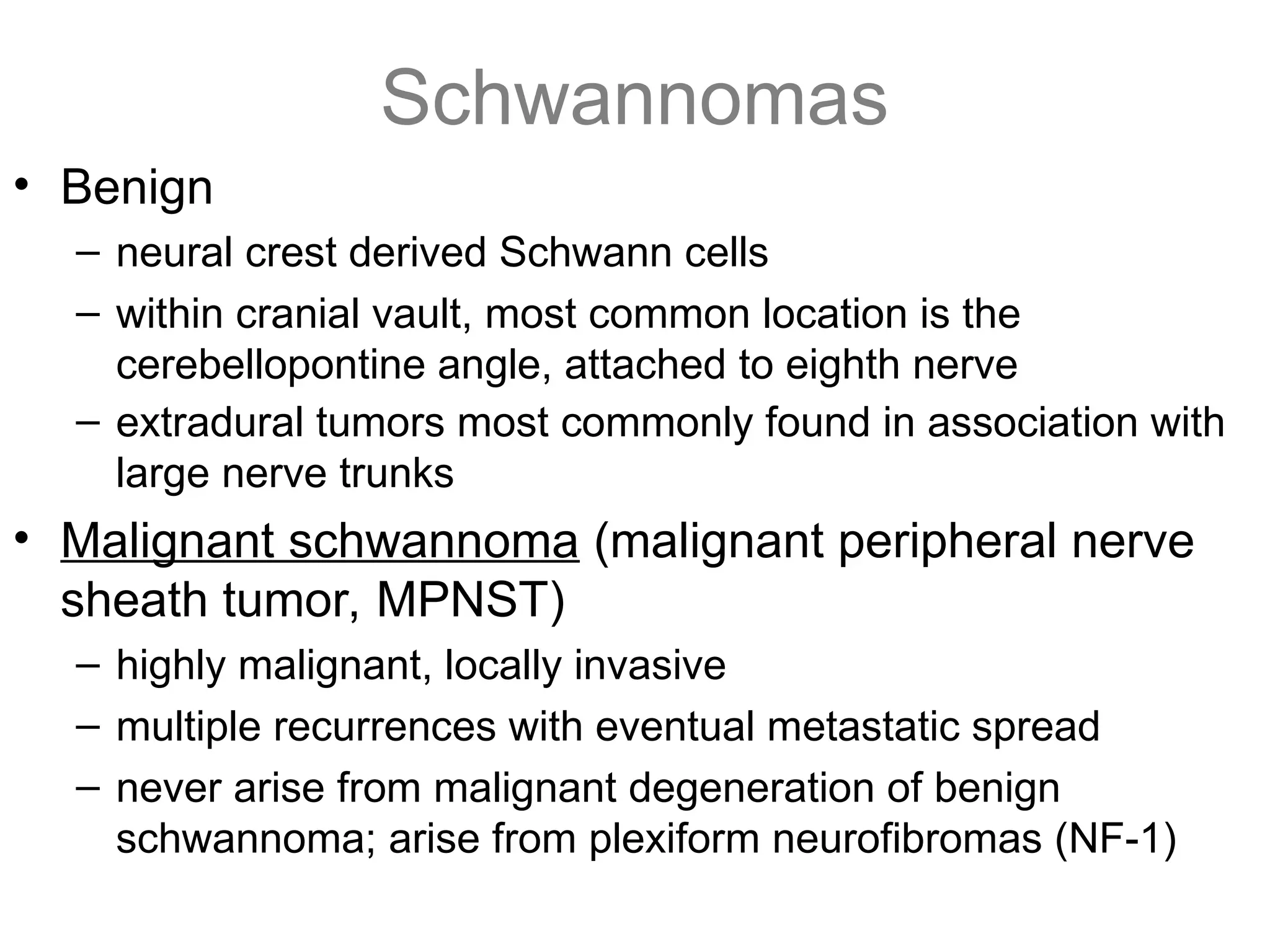 Schwannomas
• Benign
– neural crest derived Schwann cells
– within cranial vault, most common location is the
cerebellopontine angle, attached to eighth nerve
– extradural tumors most commonly found in association with
large nerve trunks
• Malignant schwannoma (malignant peripheral nerve
sheath tumor, MPNST)
– highly malignant, locally invasive
– multiple recurrences with eventual metastatic spread
– never arise from malignant degeneration of benign
schwannoma; arise from plexiform neurofibromas (NF-1)
 