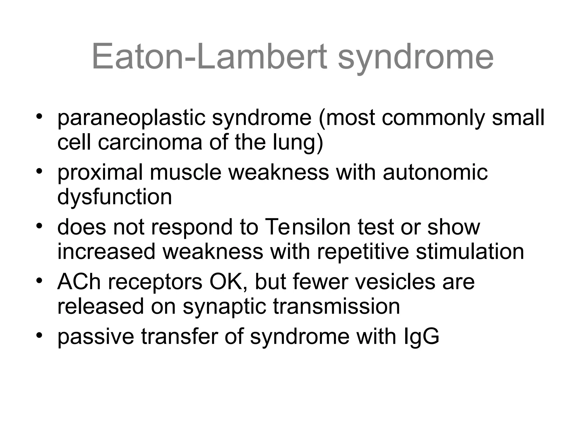 Eaton-Lambert syndrome
• paraneoplastic syndrome (most commonly small
cell carcinoma of the lung)
• proximal muscle weakness with autonomic
dysfunction
• does not respond to Tensilon test or show
increased weakness with repetitive stimulation
• ACh receptors OK, but fewer vesicles are
released on synaptic transmission
• passive transfer of syndrome with IgG
 